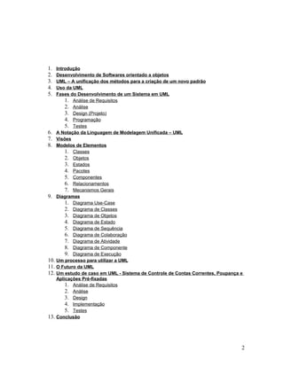 1.    Introdução
2.    Desenvolvimento de Softwares orientado a objetos
3.    UML – A unificação dos métodos para a criação de um novo padrão
4.    Uso da UML
5.    Fases do Desenvolvimento de um Sistema em UML
          1. Análise de Requisitos
          2. Análise
          3. Design (Projeto)
          4. Programação
          5. Testes
6.    A Notação da Linguagem de Modelagem Unificada – UML
7.    Visões
8.    Modelos de Elementos
          1. Classes
          2. Objetos
          3. Estados
          4. Pacotes
          5. Componentes
          6. Relacionamentos
          7. Mecanismos Gerais
9.    Diagramas
          1. Diagrama Use-Case
          2. Diagrama de Classes
          3. Diagrama de Objetos
          4. Diagrama de Estado
          5. Diagrama de Sequência
          6. Diagrama de Colaboração
          7. Diagrama de Atividade
          8. Diagrama de Componente
          9. Diagrama de Execução
10.   Um processo para utilizar a UML
11.   O Futuro da UML
12.   Um estudo de caso em UML - Sistema de Controle de Contas Correntes, Poupança e
      Aplicações Pré-fixadas
          1. Análise de Requisitos
          2. Análise
          3. Design
          4. Implementação
          5. Testes
13.   Conclusão




                                                                                   2
 