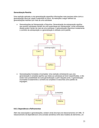 Generalização Restrita

Uma restrição aplicada a uma generalização especifica informações mais precisas sobre como a
generalização deve ser usada e estendida no futuro. As restrições a seguir definem as
generalizações restritas com mais de uma subclasse:

   •   Generalizações de Sobreposição e Disjuntiva: Generalização de sobreposição significa
       que quando subclasses herdam de uma superclasse por sobreposição, novas subclasses
       destas podem herdar de mais de uma subclasse. A generalização disjuntiva é exatamente
       o contrário da sobreposição e a generalização é utilizada como padrão.




   •   Generalizações Completa e Incompleta: Uma restrição simbolizando que uma
       generalização é completa significa que todas as subclasses já foram especificadas, e não
       existe mais possibilidade de outra generalização a partir daquele ponto. A generalização
       incompleta é exatamente o contrário da completa e é assumida como padrão da
       linguagem.




8.6.3. Dependência e Refinamentos

Além das associações e generalizações, existem ainda dois tipos de relacionamentos em UML. O
relacionamento de dependência é uma conexão semântica entre dois modelos de elementos, um



                                                                                               21
 