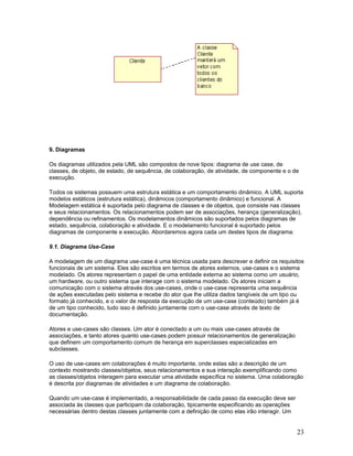9. Diagramas

Os diagramas utilizados pela UML são compostos de nove tipos: diagrama de use case, de
classes, de objeto, de estado, de sequência, de colaboração, de atividade, de componente e o de
execução.

Todos os sistemas possuem uma estrutura estática e um comportamento dinâmico. A UML suporta
modelos estáticos (estrutura estática), dinâmicos (comportamento dinâmico) e funcional. A
Modelagem estática é suportada pelo diagrama de classes e de objetos, que consiste nas classes
e seus relacionamentos. Os relacionamentos podem ser de associações, herança (generalização),
dependência ou refinamentos. Os modelamentos dinâmicos são suportados pelos diagramas de
estado, sequência, colaboração e atividade. E o modelamento funcional é suportado pelos
diagramas de componente e execução. Abordaremos agora cada um destes tipos de diagrama:

9.1. Diagrama Use-Case

A modelagem de um diagrama use-case é uma técnica usada para descrever e definir os requisitos
funcionais de um sistema. Eles são escritos em termos de atores externos, use-cases e o sistema
modelado. Os atores representam o papel de uma entidade externa ao sistema como um usuário,
um hardware, ou outro sistema que interage com o sistema modelado. Os atores iniciam a
comunicação com o sistema através dos use-cases, onde o use-case representa uma sequência
de ações executadas pelo sistema e recebe do ator que lhe utiliza dados tangíveis de um tipo ou
formato já conhecido, e o valor de resposta da execução de um use-case (conteúdo) também já é
de um tipo conhecido, tudo isso é definido juntamente com o use-case através de texto de
documentação.

Atores e use-cases são classes. Um ator é conectado a um ou mais use-cases através de
associações, e tanto atores quanto use-cases podem possuir relacionamentos de generalização
que definem um comportamento comum de herança em superclasses especializadas em
subclasses.

O uso de use-cases em colaborações é muito importante, onde estas são a descrição de um
contexto mostrando classes/objetos, seus relacionamentos e sua interação exemplificando como
as classes/objetos interagem para executar uma atividade específica no sistema. Uma colaboração
é descrita por diagramas de atividades e um diagrama de colaboração.

Quando um use-case é implementado, a responsabilidade de cada passo da execução deve ser
associada às classes que participam da colaboração, tipicamente especificando as operações
necessárias dentro destas classes juntamente com a definição de como elas irão interagir. Um


                                                                                               23
 