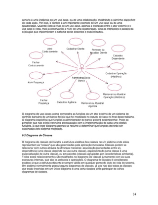 cenário é uma instância de um use-case, ou de uma colaboração, mostrando o caminho específico
de cada ação. Por isso, o cenário é um importante exemplo de um use-case ou de uma
colaboração. Quando visto a nível de um use-case, apenas a interação entre o ator externo e o
use-case é vista, mas já observando a nível de uma colaboração, toda as interações e passos da
execução que implementam o sistema serão descritos e especificados.




O diagrama de use-cases acima demonstra as funções de um ator externo de um sistema de
controle bancário de um banco fictício que foi modelado no estudo de caso no final deste trabalho.
O diagrama especifica que funções o administrador do banco poderá desempenhar. Pode-se
perceber que não existe nenhuma preocupação com a implementação de cada uma destas
funções, já que este diagrama apenas se resume a determinar que funções deverão ser
suportadas pelo sistema modelado.

9.2 Diagrama de Classes

O diagrama de classes demonstra a estrutura estática das classes de um sistema onde estas
representam as "coisas" que são gerenciadas pela aplicação modelada. Classes podem se
relacionar com outras através de diversas maneiras: associação (conectadas entre si),
dependência (uma classe depende ou usa outra classe), especialização (uma classe é uma
especialização de outra classe), ou em pacotes (classes agrupadas por características similares).
Todos estes relacionamentos são mostrados no diagrama de classes juntamente com as suas
estruturas internas, que são os atributos e operações. O diagrama de classes é considerado
estático já que a estrutura descrita é sempre válida em qualquer ponto do ciclo de vida do sistema.
Um sistema normalmente possui alguns diagramas de classes, já que não são todas as classes
que estão inseridas em um único diagrama e uma certa classes pode participar de vários
diagramas de classes.




                                                                                                 24
 