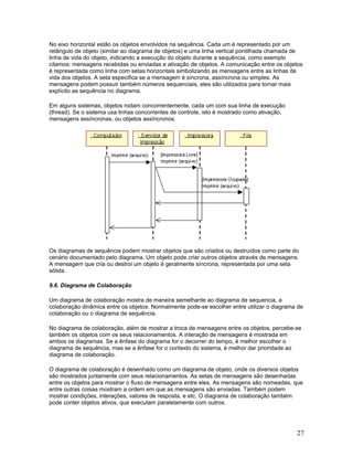 No eixo horizontal estão os objetos envolvidos na sequência. Cada um é representado por um
retângulo de objeto (similar ao diagrama de objetos) e uma linha vertical pontilhada chamada de
linha de vida do objeto, indicando a execução do objeto durante a sequência, como exemplo
citamos: mensagens recebidas ou enviadas e ativação de objetos. A comunicação entre os objetos
é representada como linha com setas horizontais simbolizando as mensagens entre as linhas de
vida dos objetos. A seta especifica se a mensagem é síncrona, assíncrona ou simples. As
mensagens podem possuir também números sequenciais, eles são utilizados para tornar mais
explícito as sequência no diagrama.

Em alguns sistemas, objetos rodam concorrentemente, cada um com sua linha de execução
(thread). Se o sistema usa linhas concorrentes de controle, isto é mostrado como ativação,
mensagens assíncronas, ou objetos assíncronos.




Os diagramas de sequência podem mostrar objetos que são criados ou destruídos como parte do
cenário documentado pelo diagrama. Um objeto pode criar outros objetos através de mensagens.
A mensagem que cria ou destroi um objeto é geralmente síncrona, representada por uma seta
sólida.

9.6. Diagrama de Colaboração

Um diagrama de colaboração mostra de maneira semelhante ao diagrama de sequencia, a
colaboração dinâmica entre os objetos. Normalmente pode-se escolher entre utilizar o diagrama de
colaboração ou o diagrama de sequência.

No diagrama de colaboração, além de mostrar a troca de mensagens entre os objetos, percebe-se
também os objetos com os seus relacionamentos. A interação de mensagens é mostrada em
ambos os diagramas. Se a ênfase do diagrama for o decorrer do tempo, é melhor escolher o
diagrama de sequência, mas se a ênfase for o contexto do sistema, é melhor dar prioridade ao
diagrama de colaboração.

O diagrama de colaboração é desenhado como um diagrama de objeto, onde os diversos objetos
são mostrados juntamente com seus relacionamentos. As setas de mensagens são desenhadas
entre os objetos para mostrar o fluxo de mensagens entre eles. As mensagens são nomeadas, que
entre outras coisas mostram a ordem em que as mensagens são enviadas. Também podem
mostrar condições, interações, valores de resposta, e etc. O diagrama de colaboração também
pode conter objetos ativos, que executam paralelamente com outros.




                                                                                             27
 