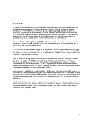 1. Introdução

O grande problema do desenvolvimento de novos sistemas utilizando a orientação a objetos nas
fases de análise de requisitos, análise de sistemas e design é que não existe uma notação
padronizada e realmente eficaz que abranja qualquer tipo de aplicação que se deseje. Cada
simbologia existente possui seus próprios conceitos, gráficos e terminologias, resultando numa
grande confusão, especialmente para aqueles que querem utilizar a orientação a objetos não só
sabendo para que lado aponta a seta de um relacionamento, mas sabendo criar modelos de
qualidade para ajudá-los a construir e manter sistemas cada vez mais eficazes.

Quando a "Unified Modeling Language" (UML) foi lançada, muitos desenvolvedores da área da
orientação a objetos ficaram entusiasmados já que essa padronização proposta pela UML era o
tipo de força que eles sempre esperaram.

A UML é muito mais que a padronização de uma notação. É também o desenvolvimento de novos
conceitos não normalmente usados. Por isso e muitas outras razões, o bom entendimento da UML
não é apenas aprender a simbologia e o seu significado, mas também significa aprender a modelar
orientado a objetos no estado da arte.

UML foi desenvolvida por Grady Booch, James Rumbaugh, e Ivar Jacobson que são conhecidos
como "os três amigos". Eles possuem uma extenso conhecimento na área de modelagem
orientado a objetos já que as três mais conceituadas metodologias de modelagem orientado a
objetos foram eles que desenvolveram e a UML é a junção do que havia de melhor nestas três
metodologias adicionado novos conceitos e visões da linguagem. Veremos características de cada
uma destas metodologias no desenvolver deste trabalho.

Veremos como a UML aborda o caráter estático e dinâmico do sistema a ser analisado levando em
consideração, já no período de modelagem, todas as futuras características do sistema em relação
a utilização de "packages" próprios da linguagem a ser utilizada, utilização do banco de dados bem
como as diversas especificações do sistema a ser desenvolvido de acordo com as métricas finais
do sistema.

Não é intuito deste trabalho definir e explicar os significados de classes, objetos, relacionamentos,
fluxos, mensagens e outras entidades comuns da orientação a objetos, e sim apresentarmos como
essas entidades são criadas, simbolizadas, organizadas e como serão utilizadas dentro de um
desenvolvimento utilizando a UML.




                                                                                                    3
 