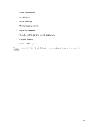 •   Fechar conta corrente

   •   Abrir poupança

   •   Fechar poupança

   •   Movimentar conta corrente

   •   Aplicar em pré-fixados

   •   Consultar histórico de conta corrente ou poupança

   •   Cadastrar Agência

   •   Excluir ou Editar Agência

Tendo em mãos esta relação de atividades, já podemos modelar o diagrama de use-case do
sistema.




                                                                                         36
 