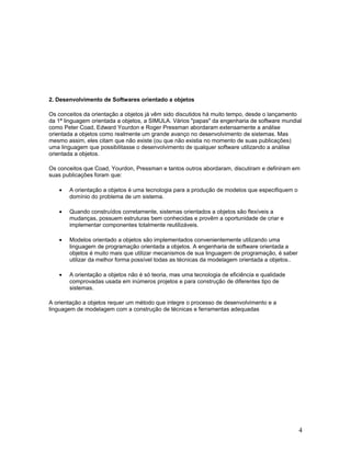 2. Desenvolvimento de Softwares orientado a objetos

Os conceitos da orientação a objetos já vêm sido discutidos há muito tempo, desde o lançamento
da 1ª linguagem orientada a objetos, a SIMULA. Vários "papas" da engenharia de software mundial
como Peter Coad, Edward Yourdon e Roger Pressman abordaram extensamente a análise
orientada a objetos como realmente um grande avanço no desenvolvimento de sistemas. Mas
mesmo assim, eles citam que não existe (ou que não existia no momento de suas publicações)
uma linguagem que possibilitasse o desenvolvimento de qualquer software utilizando a análise
orientada a objetos.

Os conceitos que Coad, Yourdon, Pressman e tantos outros abordaram, discutiram e definiram em
suas publicações foram que:

   •   A orientação a objetos é uma tecnologia para a produção de modelos que especifiquem o
       domínio do problema de um sistema.

   •   Quando construídos corretamente, sistemas orientados a objetos são flexíveis a
       mudanças, possuem estruturas bem conhecidas e provêm a oportunidade de criar e
       implementar componentes totalmente reutilizáveis.

   •   Modelos orientado a objetos são implementados convenientemente utilizando uma
       linguagem de programação orientada a objetos. A engenharia de software orientada a
       objetos é muito mais que utilizar mecanismos de sua linguagem de programação, é saber
       utilizar da melhor forma possível todas as técnicas da modelagem orientada a objetos..

   •   A orientação a objetos não é só teoria, mas uma tecnologia de eficiência e qualidade
       comprovadas usada em inúmeros projetos e para construção de diferentes tipo de
       sistemas.

A orientação a objetos requer um método que integre o processo de desenvolvimento e a
linguagem de modelagem com a construção de técnicas e ferramentas adequadas




                                                                                                4
 