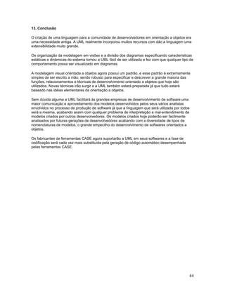 13. Conclusão

O criação de uma linguagem para a comunidade de desenvolvedores em orientação a objetos era
uma necessidade antiga. A UML realmente incorporou muitos recursos com dão a linguagem uma
extensibilidade muito grande.

Os organização da modelagem em visões e a divisão dos diagramas especificando características
estáticas e dinâmicas do sistema tornou a UML fácil de ser utilizada e fez com que qualquer tipo de
comportamento possa ser visualizado em diagramas.

A modelagem visual orientada a objetos agora possui um padrão, e esse padrão é extremamente
simples de ser escrito a mão, sendo robusto para especificar e descrever a grande maioria das
funções, relacionamentos e técnicas de desenvolvimento orientado a objetos que hoje são
utilizados. Novas técnicas irão surgir e a UML também estará preparada já que tudo estará
baseado nas idéias elementares da orientação a objetos.

Sem dúvida alguma a UML facilitará às grandes empresas de desenvolvimento de software uma
maior comunicação e aproveitamento dos modelos desenvolvidos pelos seus vários analistas
envolvidos no processo de produção de software já que a linguagem que será utilizada por todos
será a mesma, acabando assim com qualquer problema de interpretação e mal-entendimento de
modelos criados por outros desenvolvedores. Os modelos criados hoje poderão ser facilmente
analisados por futuras gerações de desenvolvedores acabando com a diversidade de tipos de
nomenclaturas de modelos, o grande empecilho do desenvolvimento de softwares orientados a
objetos.

Os fabricantes de ferramentas CASE agora suportarão a UML em seus softwares e a fase de
codificação será cada vez mais substituída pela geração de código automático desempenhada
pelas ferramentas CASE.




                                                                                                44
 