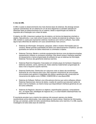 4. Uso da UML

A UML é usada no desenvolvimento dos mais diversos tipos de sistemas. Ela abrange sempre
qualquer característica de um sistema em um de seus diagramas e é também aplicada em
diferentes fases do desenvolvimento de um sistema, desde a especificação da análise de
requisitos até a finalização com a fase de testes.

O objetivo da UML é descrever qualquer tipo de sistema, em termos de diagramas orientado a
objetos. Naturalmente, o uso mais comum é para criar modelos de sistemas de software, mas a
UML também é usada para representar sistemas mecânicos sem nenhum software. Aqui estão
alguns tipos diferentes de sistemas com suas características mais comuns:

    •   Sistemas de Informação: Armazenar, pesquisar, editar e mostrar informações para os
        usuários. Manter grandes quantidades de dados com relacionamentos complexos, que são
        guardados em bancos de dados relacionais ou orientados a objetos.

    •   Sistemas Técnicos: Manter e controlar equipamentos técnicos como de telecomunicações,
        equipamentos militares ou processos industriais. Eles devem possuir interfaces especiais
        do equipamento e menos programação de software de que os sistemas de informação.
        Sistemas Técnicos são geralmente sistemas real-time.

    •   Sistemas Real-time Integrados: Executados em simples peças de hardware integrados a
        telefones celulares, carros, alarmes etc. Estes sistemas implementam programação de
        baixo nível e requerem suporte real-time.

    •   Sistemas Distribuídos: Distribuídos em máquinas onde os dados são transferidos
        facilmente de uma máquina para outra. Eles requerem mecanismos de comunicação
        sincronizados para garantir a integridade dos dados e geralmente são construídos em
        mecanismos de objetos como CORBA, COM/DCOM ou Java Beans/RMI.

    •   Sistemas de Software: Definem uma infra-estrutura técnica que outros softwares utilizam.
        Sistemas Operacionais, bancos de dados, e ações de usuários que executam ações de
        baixo nível no hardware, ao mesmo tempo que disponibilizam interfaces genéricas de uso
        de outros softwares.

    •   Sistemas de Negócios: descreve os objetivos, especificações (pessoas, computadores
        etc.), as regras (leis, estratégias de negócios etc.), e o atual trabalho desempenhado nos
        processos do negócio.

É importante perceber que a maioria dos sistemas não possuem apenas uma destas
características acima relacionadas, mas várias delas ao mesmo tempo. Sistemas de informações
de hoje, por exemplo, podem ter tanto características distribuídas como real-time. E a UML suporta
modelagens de todos estes tipos de sistemas.




                                                                                                     7
 