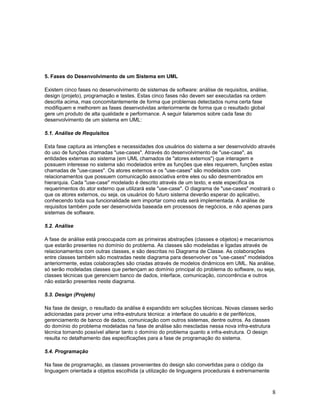 5. Fases do Desenvolvimento de um Sistema em UML

Existem cinco fases no desenvolvimento de sistemas de software: análise de requisitos, análise,
design (projeto), programação e testes. Estas cinco fases não devem ser executadas na ordem
descrita acima, mas concomitantemente de forma que problemas detectados numa certa fase
modifiquem e melhorem as fases desenvolvidas anteriormente de forma que o resultado global
gere um produto de alta qualidade e performance. A seguir falaremos sobre cada fase do
desenvolvimento de um sistema em UML:

5.1. Análise de Requisitos

Esta fase captura as intenções e necessidades dos usuários do sistema a ser desenvolvido através
do uso de funções chamadas "use-cases". Através do desenvolvimento de "use-case", as
entidades externas ao sistema (em UML chamados de "atores externos") que interagem e
possuem interesse no sistema são modelados entre as funções que eles requerem, funções estas
chamadas de "use-cases". Os atores externos e os "use-cases" são modelados com
relacionamentos que possuem comunicação associativa entre eles ou são desmembrados em
hierarquia. Cada "use-case" modelado é descrito através de um texto, e este especifica os
requerimentos do ator externo que utilizará este "use-case". O diagrama de "use-cases" mostrará o
que os atores externos, ou seja, os usuários do futuro sistema deverão esperar do aplicativo,
conhecendo toda sua funcionalidade sem importar como esta será implementada. A análise de
requisitos também pode ser desenvolvida baseada em processos de negócios, e não apenas para
sistemas de software.

5.2. Análise

A fase de análise está preocupada com as primeiras abstrações (classes e objetos) e mecanismos
que estarão presentes no domínio do problema. As classes são modeladas e ligadas através de
relacionamentos com outras classes, e são descritas no Diagrama de Classe. As colaborações
entre classes também são mostradas neste diagrama para desenvolver os "use-cases" modelados
anteriormente, estas colaborações são criadas através de modelos dinâmicos em UML. Na análise,
só serão modeladas classes que pertençam ao domínio principal do problema do software, ou seja,
classes técnicas que gerenciem banco de dados, interface, comunicação, concorrência e outros
não estarão presentes neste diagrama.

5.3. Design (Projeto)

Na fase de design, o resultado da análise é expandido em soluções técnicas. Novas classes serão
adicionadas para prover uma infra-estrutura técnica: a interface do usuário e de periféricos,
gerenciamento de banco de dados, comunicação com outros sistemas, dentre outros. As classes
do domínio do problema modeladas na fase de análise são mescladas nessa nova infra-estrutura
técnica tornando possível alterar tanto o domínio do problema quanto a infra-estrutura. O design
resulta no detalhamento das especificações para a fase de programação do sistema.

5.4. Programação

Na fase de programação, as classes provenientes do design são convertidas para o código da
linguagem orientada a objetos escolhida (a utilização de linguagens procedurais é extremamente



                                                                                                  8
 