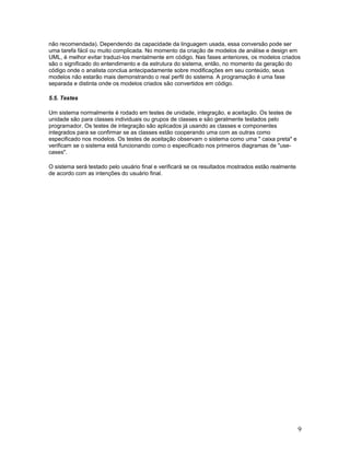 não recomendada). Dependendo da capacidade da linguagem usada, essa conversão pode ser
uma tarefa fácil ou muito complicada. No momento da criação de modelos de análise e design em
UML, é melhor evitar traduzi-los mentalmente em código. Nas fases anteriores, os modelos criados
são o significado do entendimento e da estrutura do sistema, então, no momento da geração do
código onde o analista conclua antecipadamente sobre modificações em seu conteúdo, seus
modelos não estarão mais demonstrando o real perfil do sistema. A programação é uma fase
separada e distinta onde os modelos criados são convertidos em código.

5.5. Testes

Um sistema normalmente é rodado em testes de unidade, integração, e aceitação. Os testes de
unidade são para classes individuais ou grupos de classes e são geralmente testados pelo
programador. Os testes de integração são aplicados já usando as classes e componentes
integrados para se confirmar se as classes estão cooperando uma com as outras como
especificado nos modelos. Os testes de aceitação observam o sistema como uma " caixa preta" e
verificam se o sistema está funcionando como o especificado nos primeiros diagramas de "use-
cases".

O sistema será testado pelo usuário final e verificará se os resultados mostrados estão realmente
de acordo com as intenções do usuário final.




                                                                                                    9
 