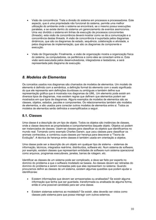 •

Visão de concorrência: Trata a divisão do sistema em processos e processadores. Este
aspecto, que é uma propriedade não funcional do sistema, permite uma melhor
utilização do ambiente onde o sistema se encontrará, se o mesmo possui execuções
paralelas, e se existe dentro do sistema um gerenciamento de eventos assíncronos.
Uma vez dividido o sistema em linhas de execução de processos concorrentes
(threads), esta visão de concorrência deverá mostrar como se dá a comunicação e a
concorrência destas threads. A visão de concorrência é suportada pelos diagramas
dinâmicos, que são os diagramas de estado, sequência, colaboração e atividade, e
pelos diagramas de implementação, que são os diagramas de componente e
execução.

•

Visão de Organização: Finalmente, a visão de organização mostra a organização física
do sistema, os computadores, os periféricos e como eles se conectam entre si. Esta
visão será executada pelos desenvolvedores, integradores e testadores, e será
representada pelo diagrama de execução.

8. Modelos de Elementos
Os conceitos usados nos diagramas são chamados de modelos de elementos. Um modelo de
elemento é definido com a semântica, a definição formal do elemento com o exato significado
do que ele representa sem definições duvidosas ou ambíguas e também define sua
representação gráfica que é mostrada nos diagramas da UML. Um elemento pode existir em
diversos tipos de diagramas, mas existem regras que definem que elementos podem ser
mostrados em que tipos de diagramas. Alguns exemplos de modelos de elementos são as
classes, objetos, estados, pacotes e componentes. Os relacionamentos também são modelos
de elementos, e são usados para conectar outros modelos de elementos entre si. Todos os
modelos de elementos serão definidos e exemplificados a seguir.

8.1. Classes
Uma classe é a descrição de um tipo de objeto. Todos os objetos são instâncias de classes,
onde a classe descreve as propriedades e comportamentos daquele objeto. Objetos só podem
ser instanciados de classes. Usam-se classes para classificar os objetos que identificamos no
mundo real. Tomando como exemplo Charles Darwin, que usou classes para classificar os
animais conhecidos, e combinou suas classes por herança para descrever a "Teoria da
Evolução". A técnica de herança entre classes é também usada em orientação a objetos.
Uma classe pode ser a descrição de um objeto em qualquer tipo de sistema – sistemas de
informação, técnicos, integrados real-time, distribuídos, software etc. Num sistema de software,
por exemplo, existem classes que representam entidades de software num sistema operacional
como arquivos, programas executáveis, janelas, barras de rolagem, etc.
Identificar as classes de um sistema pode ser complicado, e deve ser feito por experts no
domínio do problema a que o software modelado se baseia. As classes devem ser retiradas do
domínio do problema e serem nomeadas pelo que elas representam no sistema. Quando
procuramos definir as classes de um sistema, existem algumas questões que podem ajudar a
identificá-las:
•

Existem informações que devem ser armazenadas ou analisadas? Se existir alguma
informação que tenha que ser guardada, transformada ou analisada de alguma forma,
então é uma possível candidata para ser uma classe.

•

Existem sistemas externos ao modelado? Se existir, eles deverão ser vistos como
classes pelo sistema para que possa interagir com outros externos.

10

 