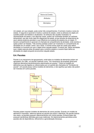 Um estado, em sua notação, pode conter três compartimentos. O primeiro mostra o nome do
estado. O segundo é opcional e mostra a variável do estado, onde os atributos do objeto em
questão podem ser listados e atualizados. Os atributos são aqueles mostrados na
representação da classe, e em algumas vezes, podem ser mostradas também as variáveis
temporárias, que são muito úteis em diagramas de estado, já que através da observância de
seus valores podemos perceber a sua influência na mudança de estados de um objeto. O
terceiro compartimento é opcional e é chamado de compartimento de atividade, onde eventos e
ações podem ser listadas. Três eventos padrões podem ser mostrados no compartimento de
atividades de um estado: entrar, sair e fazer. O evento entrar pode ser usado para definir
atividades no momento em que o objeto entra naquele estado. O evento sair, define atividades
que o objeto executa antes de passar para o próximo estado e o evento fazer define as
atividades do objeto enquanto se encontra naquele estado.

8.4. Pacotes
Pacote é um mecanismo de agrupamento, onde todos os modelos de elementos podem ser
agrupados. Em UML, um pacote é definido como: "Um mecanismo de propósito geral para
organizar elementos semanticamente relacionados em grupos." Todos os modelos de
elementos que são ligados ou referenciados por um pacote são chamados de "Conteúdo do
pacote". Um pacote possui vários modelos de elementos, e isto significa que estes não podem
ser incluídos em outros pacotes.

Pacotes podem importar modelos de elementos de outros pacotes. Quando um modelo de
elemento é importado, refere-se apenas ao pacote que possui o elemento. Na grande maioria
dos casos, os pacotes possuem relacionamentos com outros pacotes. Embora estes não
possuam semânticas definidas para suas instâncias. Os relacionamentos permitidos entre
pacotes são de dependência, refinamento e generalização (herança).

12

 