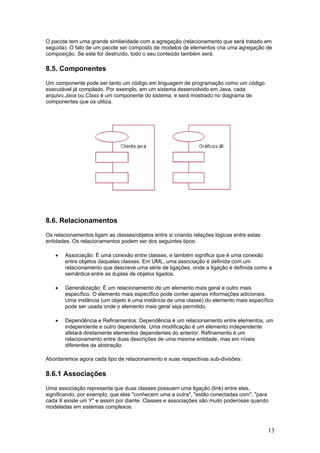 O pacote tem uma grande similaridade com a agregação (relacionamento que será tratado em
seguida). O fato de um pacote ser composto de modelos de elementos cria uma agregação de
composição. Se este for destruído, todo o seu conteúdo também será.

8.5. Componentes
Um componente pode ser tanto um código em linguagem de programação como um código
executável já compilado. Por exemplo, em um sistema desenvolvido em Java, cada
arquivo.Java ou.Class é um componente do sistema, e será mostrado no diagrama de
componentes que os utiliza.

8.6. Relacionamentos
Os relacionamentos ligam as classes/objetos entre si criando relações lógicas entre estas
entidades. Os relacionamentos podem ser dos seguintes tipos:
•

Associação: É uma conexão entre classes, e também significa que é uma conexão
entre objetos daquelas classes. Em UML, uma associação é definida com um
relacionamento que descreve uma série de ligações, onde a ligação é definida como a
semântica entre as duplas de objetos ligados.

•

Generalização: É um relacionamento de um elemento mais geral e outro mais
específico. O elemento mais específico pode conter apenas informações adicionais.
Uma instância (um objeto é uma instância de uma classe) do elemento mais específico
pode ser usada onde o elemento mais geral seja permitido.

•

Dependência e Refinamentos: Dependência é um relacionamento entre elementos, um
independente e outro dependente. Uma modificação é um elemento independente
afetará diretamente elementos dependentes do anterior. Refinamento é um
relacionamento entre duas descrições de uma mesma entidade, mas em níveis
diferentes de abstração.

Abordaremos agora cada tipo de relacionamento e suas respectivas sub-divisões:

8.6.1 Associações
Uma associação representa que duas classes possuem uma ligação (link) entre elas,
significando, por exemplo, que elas "conhecem uma a outra", "estão conectadas com", "para
cada X existe um Y" e assim por diante. Classes e associações são muito poderosas quando
modeladas em sistemas complexos.

13

 
