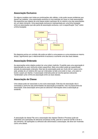 Associação Exclusiva
Em alguns modelos nem todas as combinações são válidas, e isto pode causar problemas que
devem ser tratados. Uma associação exclusiva é uma restrição em duas ou mais associações.
Ela especifica que objetos de uma classe podem participar de no máximo uma das associações
em um dado momento. Uma associação exclusiva é representada por uma linha tracejada
entre as associações que são parte da associação exclusiva, com a especificação "{ou}" sobre
a linha tracejada.

No diagrama acima um contrato não pode se referir a uma pessoa e a uma empresa ao mesmo
tempo, significando que o relacionamento é exclusivo a somente uma das duas classes.

Associação Ordenada
As associações entre objetos podem ter uma ordem implícita. O padrão para uma associação é
desordenada (ou sem nenhuma ordem específica). Mas uma ordem pode ser especificada
através da associação ordenada. Este tipo de associação pode ser muito útil em casos como
este: janelas de um sistema têm que ser ordenadas na tela (uma está no topo, uma está no
fundo e assim por diante). A associação ordenada pode ser escrita apenas colocando
"{ordenada}" junto à linha de associação entre as duas classes.

Associação de Classe
Uma classe pode ser associada a uma outra associação. Este tipo de associação não é
conectada a nenhuma das extremidades da associação já existente, mas na própria linha da
associação. Esta associação serve para se adicionar informações extra a associação já
existente.

A associação da classe Fila com a associação das classes Cliente e Processo pode ser
estendida com operações de adicionar processos na fila, para ler e remover da fila e de ler o
seu tamanho. Se operações ou atributos são adicionados a associação, ela deve ser mostrada
como uma classe.

15

 