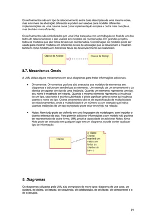 Os refinamentos são um tipo de relacionamento entre duas descrições de uma mesma coisa,
mas em níveis de abstração diferentes e podem ser usados para modelar diferentes
implementações de uma mesma coisa (uma implementação simples e outra mais complexa,
mas também mais eficiente).
Os refinamentos são simbolizados por uma linha tracejada com um triângulo no final de um dos
lados do relacionamento e são usados em modelos de coordenação. Em grandes projetos,
todos os modelos que são feitos devem ser coordenados. Coordenação de modelos pode ser
usada para mostrar modelos em diferentes níveis de abstração que se relacionam e mostram
também como modelos em diferentes fases de desenvolvimento se relacionam.

8.7. Mecanismos Gerais
A UML utiliza alguns mecanismos em seus diagramas para tratar informações adicionais.
•

Ornamentos: Ornamentos gráficos são anexados aos modelos de elementos em
diagramas e adicionam semânticas ao elemento. Um exemplo de um ornamento é o da
técnica de separar um tipo de uma instância. Quando um elemento representa um tipo,
seu nome é mostrado em negrito. Quando o mesmo elemento representa a instância
de um tipo, seu nome é escrito sublinhado e pode significar tanto o nome da instância
quanto o nome do tipo. Outros ornamentos são os de especificação de multiplicidade
de relacionamentos, onde a multiplicidade é um número ou um intervalo que indica
quantas instâncias de um tipo conectado pode estar envolvido na relação.

•

Notas: Nem tudo pode ser definido em uma linguagem de modelagem, sem importar o
quanto extensa ela seja. Para permitir adicionar informações a um modelo não poderia
ser representado de outra forma, UML provê a capacidade de adicionar Notas. Uma
Nota pode ser colocada em qualquer lugar em um diagrama, e pode conter qualquer
tipo de informação.

9. Diagramas
Os diagramas utilizados pela UML são compostos de nove tipos: diagrama de use case, de
classes, de objeto, de estado, de sequência, de colaboração, de atividade, de componente e o
de execução.

19

 