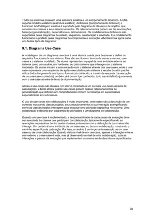 Todos os sistemas possuem uma estrutura estática e um comportamento dinâmico. A UML
suporta modelos estáticos (estrutura estática), dinâmicos (comportamento dinâmico) e
funcional. A Modelagem estática é suportada pelo diagrama de classes e de objetos, que
consiste nas classes e seus relacionamentos. Os relacionamentos podem ser de associações,
herança (generalização), dependência ou refinamentos. Os modelamentos dinâmicos são
suportados pelos diagramas de estado, sequência, colaboração e atividade. E o modelamento
funcional é suportado pelos diagramas de componente e execução. Abordaremos agora cada
um destes tipos de diagrama:

9.1. Diagrama Use-Case
A modelagem de um diagrama use-case é uma técnica usada para descrever e definir os
requisitos funcionais de um sistema. Eles são escritos em termos de atores externos, usecases e o sistema modelado. Os atores representam o papel de uma entidade externa ao
sistema como um usuário, um hardware, ou outro sistema que interage com o sistema
modelado. Os atores iniciam a comunicação com o sistema através dos use-cases, onde o usecase representa uma sequência de ações executadas pelo sistema e recebe do ator que lhe
utiliza dados tangíveis de um tipo ou formato já conhecido, e o valor de resposta da execução
de um use-case (conteúdo) também já é de um tipo conhecido, tudo isso é definido juntamente
com o use-case através de texto de documentação.
Atores e use-cases são classes. Um ator é conectado a um ou mais use-cases através de
associações, e tanto atores quanto use-cases podem possuir relacionamentos de
generalização que definem um comportamento comum de herança em superclasses
especializadas em subclasses.
O uso de use-cases em colaborações é muito importante, onde estas são a descrição de um
contexto mostrando classes/objetos, seus relacionamentos e sua interação exemplificando
como as classes/objetos interagem para executar uma atividade específica no sistema. Uma
colaboração é descrita por diagramas de atividades e um diagrama de colaboração.
Quando um use-case é implementado, a responsabilidade de cada passo da execução deve
ser associada às classes que participam da colaboração, tipicamente especificando as
operações necessárias dentro destas classes juntamente com a definição de como elas irão
interagir. Um cenário é uma instância de um use-case, ou de uma colaboração, mostrando o
caminho específico de cada ação. Por isso, o cenário é um importante exemplo de um usecase ou de uma colaboração. Quando visto a nível de um use-case, apenas a interação entre o
ator externo e o use-case é vista, mas já observando a nível de uma colaboração, toda as
interações e passos da execução que implementam o sistema serão descritos e especificados.

20

 