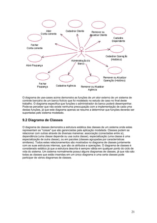 O diagrama de use-cases acima demonstra as funções de um ator externo de um sistema de
controle bancário de um banco fictício que foi modelado no estudo de caso no final deste
trabalho. O diagrama especifica que funções o administrador do banco poderá desempenhar.
Pode-se perceber que não existe nenhuma preocupação com a implementação de cada uma
destas funções, já que este diagrama apenas se resume a determinar que funções deverão ser
suportadas pelo sistema modelado.

9.2 Diagrama de Classes
O diagrama de classes demonstra a estrutura estática das classes de um sistema onde estas
representam as "coisas" que são gerenciadas pela aplicação modelada. Classes podem se
relacionar com outras através de diversas maneiras: associação (conectadas entre si),
dependência (uma classe depende ou usa outra classe), especialização (uma classe é uma
especialização de outra classe), ou em pacotes (classes agrupadas por características
similares). Todos estes relacionamentos são mostrados no diagrama de classes juntamente
com as suas estruturas internas, que são os atributos e operações. O diagrama de classes é
considerado estático já que a estrutura descrita é sempre válida em qualquer ponto do ciclo de
vida do sistema. Um sistema normalmente possui alguns diagramas de classes, já que não são
todas as classes que estão inseridas em um único diagrama e uma certa classes pode
participar de vários diagramas de classes.

21

 