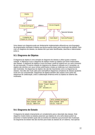 Uma classe num diagrama pode ser diretamente implementada utilizando-se uma linguagem
de programação orientada a objetos que tenha suporte direto para construção de classes. Para
criar um diagrama de classes, as classes têm que estar identificadas, descritas e relacionadas
entre si.

9.3. Diagrama de Objetos
O diagrama de objetos é uma variação do diagrama de classes e utiliza quase a mesma
notação. A diferença é que o diagrama de objetos mostra os objetos que foram instanciados
das classes. O diagrama de objetos é como se fosse o perfil do sistema em um certo momento
de sua execução. A mesma notação do diagrama de classes é utilizada com 2 exceções: os
objetos são escritos com seus nomes sublinhados e todas as instâncias num relacionamento
são mostradas. Os diagramas de objetos não são tão importantes como os diagramas de
classes, mas eles são muito úteis para exemplificar diagramas complexos de classes ajudando
muito em sua compreensão. Diagramas de objetos também são usados como parte dos
diagramas de colaboração, onde a colaboração dinâmica entre os objetos do sistema são
mostrados.

9.4. Diagrama de Estado
O diagrama de estado é tipicamente um complemento para a descrição das classes. Este
diagrama mostra todos os estados possíveis que objetos de uma certa classe podem se
encontrar e mostra também quais são os eventos do sistemas que provocam tais mudanças.
Os diagramas de estado não são escritos para todas as classes de um sistema, mas apenas

22

 