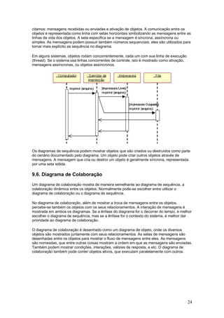 citamos: mensagens recebidas ou enviadas e ativação de objetos. A comunicação entre os
objetos é representada como linha com setas horizontais simbolizando as mensagens entre as
linhas de vida dos objetos. A seta especifica se a mensagem é síncrona, assíncrona ou
simples. As mensagens podem possuir também números sequenciais, eles são utilizados para
tornar mais explícito as sequência no diagrama.
Em alguns sistemas, objetos rodam concorrentemente, cada um com sua linha de execução
(thread). Se o sistema usa linhas concorrentes de controle, isto é mostrado como ativação,
mensagens assíncronas, ou objetos assíncronos.

Os diagramas de sequência podem mostrar objetos que são criados ou destruídos como parte
do cenário documentado pelo diagrama. Um objeto pode criar outros objetos através de
mensagens. A mensagem que cria ou destroi um objeto é geralmente síncrona, representada
por uma seta sólida.

9.6. Diagrama de Colaboração
Um diagrama de colaboração mostra de maneira semelhante ao diagrama de sequência, a
colaboração dinâmica entre os objetos. Normalmente pode-se escolher entre utilizar o
diagrama de colaboração ou o diagrama de sequência.
No diagrama de colaboração, além de mostrar a troca de mensagens entre os objetos,
percebe-se também os objetos com os seus relacionamentos. A interação de mensagens é
mostrada em ambos os diagramas. Se a ênfase do diagrama for o decorrer do tempo, é melhor
escolher o diagrama de sequência, mas se a ênfase for o contexto do sistema, é melhor dar
prioridade ao diagrama de colaboração.
O diagrama de colaboração é desenhado como um diagrama de objeto, onde os diversos
objetos são mostrados juntamente com seus relacionamentos. As setas de mensagens são
desenhadas entre os objetos para mostrar o fluxo de mensagens entre eles. As mensagens
são nomeadas, que entre outras coisas mostram a ordem em que as mensagens são enviadas.
Também podem mostrar condições, interações, valores de resposta, e etc. O diagrama de
colaboração também pode conter objetos ativos, que executam paralelamente com outros.

24

 