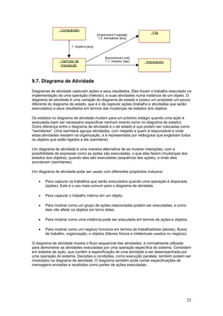 9.7. Diagrama de Atividade
Diagramas de atividade capturam ações e seus resultados. Eles focam o trabalho executado na
implementação de uma operação (método), e suas atividades numa instância de um objeto. O
diagrama de atividade é uma variação do diagrama de estado e possui um propósito um pouco
diferente do diagrama de estado, que é o de capturar ações (trabalho e atividades que serão
executados) e seus resultados em termos das mudanças de estados dos objetos.
Os estados no diagrama de atividade mudam para um próximo estágio quando uma ação é
executada (sem ser necessário especificar nenhum evento como no diagrama de estado).
Outra diferença entre o diagrama de atividade e o de estado é que podem ser colocadas como
"swimlanes". Uma swimlane agrupa atividades, com respeito a quem é responsável e onde
estas atividades residem na organização, e é representada por retângulos que englobam todos
os objetos que estão ligados a ela (swimlane).
Um diagrama de atividade é uma maneira alternativa de se mostrar interações, com a
possibilidade de expressar como as ações são executadas, o que elas fazem (mudanças dos
estados dos objetos), quando elas são executadas (sequência das ações), e onde elas
acontecem (swimlanes).
Um diagrama de atividade pode ser usado com diferentes propósitos inclusive:
•

Para capturar os trabalhos que serão executados quando uma operação é disparada
(ações). Este é o uso mais comum para o diagrama de atividade.

•

Para capturar o trabalho interno em um objeto.

•

Para mostrar como um grupo de ações relacionadas podem ser executadas, e como
elas vão afetar os objetos em torno delas.

•

Para mostrar como uma instância pode ser executada em termos de ações e objetos.

•

Para mostrar como um negócio funciona em termos de trabalhadores (atores), fluxos
de trabalho, organização, e objetos (fatores físicos e intelectuais usados no negócio).

O diagrama de atividade mostra o fluxo sequencial das atividades, é normalmente utilizado
para demonstrar as atividades executadas por uma operação específica do sistema. Consistem
em estados de ação, que contém a especificação de uma atividade a ser desempenhada por
uma operação do sistema. Decisões e condições, como execução paralela, também podem ser
mostrados na diagrama de atividade. O diagrama também pode conter especificações de
mensagens enviadas e recebidas como partes de ações executadas.

25

 