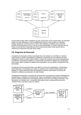Componentes podem definir interfaces que são visíveis para outros componentes. As interfaces
podem ser tanto definidas ao nível de codificação (como em Java) quanto em interfaces
binárias usadas em run-time (como em OLE). Uma interface é mostrada como uma linha
partindo do componente e com um círculo na outra extremidade. O nome é colocado junto do
círculo no final da linha. Dependências entre componentes podem então apontar para a
interface do componente que está sendo usada.

9.9. Diagrama de Execução
O diagrama de execução mostra a arquitetura física do hardware e do software no sistema.
Pode mostrar os atuais computadores e periféricos, juntamente com as conexões que eles
estabelecem entre si e pode mostrar também os tipos de conexões entre esses computadores
e periféricos. Especifica-se também os componentes executáveis e objetos que são alocados
para mostrar quais unidades de software são executados e em que destes computadores são
executados.
O diagrama de execução demonstra a arquitetura run-time de processadores, componentes
físicos (devices), e de software que rodam no ambiente onde o sistema desenvolvido será
utilizado. É a última descrição física da topologia do sistema, descrevendo a estrutura de
hardware e software que executam em cada unidade.
O diagrama de execução é composto por componentes, que possuem a mesma simbologia dos
componentes do diagrama de componentes, nodes, que significam objetos físicos que fazem
parte do sistema, podendo ser uma máquina cliente numa LAN, uma máquina servidora, uma
impressora, um roteador, etc., e conexões entre estes nodes e componentes que juntos
compõem toda a arquitetura física do sistema.

27

 