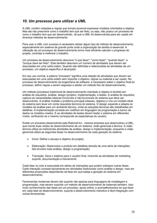 10. Um processo para utilizar a UML
A UML contém notações e regras que tornam possível expressar modelos orientados a objetos.
Mas ela não prescreve como o trabalho tem que ser feito, ou seja, não possui um processo de
como o trabalho tem que ser desenvolvido. Já que a UML foi desenvolvida para ser usada em
diversos métodos de desenvolvimento.
Para usar a UML com sucesso é necessário adotar algum tipo de método de desenvolvimento,
especialmente em sistema de grande porte onde a organização de tarefas é essencial. A
utilização de um processo de desenvolvimento torna mais eficiente calcular o progresso do
projeto, controlar e melhorar o trabalho.
Um processo de desenvolvimento descreve "o que fazer", "como fazer", "quando fazer", e
"porque deve ser feito". Este também descreve um número de atividades que devem ser
executadas em uma certa ordem. Quando são definidas e relacionadas às atividades de um
processo, um objetivo específico é alcançado.
Em seu uso normal, a palavra "processo" significa uma relação de atividades que devem ser
executadas em uma certa ordem sem importar o objetivo, regras ou material a ser usado. No
processo de desenvolvimento da engenharia de software, é necessário saber o objetivo final do
processo, definir regras a serem seguidas e adotar um método fixo de desenvolvimento.
Um método (processo) tradicional de desenvolvimento orientado a objetos é dividido em
análise de requisitos, análise, design (projeto), implementação, e testes. A análise de requisitos
captura as necessidades básicas funcionais e não-funcionais do sistema que deve ser
desenvolvido. A análise modela o problema principal (classes, objetos) e cria um modelo ideal
do sistema sem levar em conta requisitos técnicos do sistema. O design expande e adapta os
modelos da análise para um ambiente técnico, onde as soluções técnicas são trabalhadas em
detalhes. A implementação consiste em codificar em linguagem de programação e banco de
dados os modelos criados. E as atividades de testes devem testar o sistema em diferentes
níveis, verificando se o mesmo corresponde as expectativas do usuário.
Existe um processo desenvolvido pela Rational Inc., mesma empresa que desenvolveu a UML,
que monta duas visões do desenvolvimento de um sistema: visão gerencial e técnica. A visão
técnica utiliza as tradicionais atividades de análise, design e implementação, enquanto a visão
gerencial utiliza as seguintes fases no desenvolvimento de cada geração do sistema.
•

Início: Define o escopo e objetivo do projeto;

•

Elaboração: Desenvolve o produto em detalhes através de uma série de interações.
Isto envolve mais análise, design e programação;

•

Transição: Gera o sistema para o usuário final, incluindo as atividades de marketing,
suporte, documentação e treinamento.

Cada fase no ciclo é executada em séries de interações que podem sobrepor outras fases.
Cada interação consiste tipicamente em atividades tradicionais como análise e design, mas em
diferentes proporções dependendo da fase em que esteja a geração do sistema em
desenvolvimento.
Ferramentas modernas devem dar suporte não apenas para linguagens de modelagem e
programação, mas devem suportar um método de desenvolvimento de sistemas também. Isso
inclui conhecimento das fases em um processo, ajuda online, e aconselhamentos do que fazer
em cada fase do desenvolvimento, suporte a desenvolvimento interativo e fácil integração com
outras ferramentas.

28

 