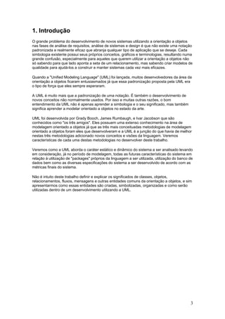 1. Introdução
O grande problema do desenvolvimento de novos sistemas utilizando a orientação a objetos
nas fases de análise de requisitos, análise de sistemas e design é que não existe uma notação
padronizada e realmente eficaz que abranja qualquer tipo de aplicação que se deseje. Cada
simbologia existente possui seus próprios conceitos, gráficos e terminologias, resultando numa
grande confusão, especialmente para aqueles que querem utilizar a orientação a objetos não
só sabendo para que lado aponta a seta de um relacionamento, mas sabendo criar modelos de
qualidade para ajudá-los a construir e manter sistemas cada vez mais eficazes.
Quando a "Unified Modeling Language" (UML) foi lançada, muitos desenvolvedores da área da
orientação a objetos ficaram entusiasmados já que essa padronização proposta pela UML era
o tipo de força que eles sempre esperaram.
A UML é muito mais que a padronização de uma notação. É também o desenvolvimento de
novos conceitos não normalmente usados. Por isso e muitas outras razões, o bom
entendimento da UML não é apenas aprender a simbologia e o seu significado, mas também
significa aprender a modelar orientado a objetos no estado da arte.
UML foi desenvolvida por Grady Booch, James Rumbaugh, e Ivar Jacobson que são
conhecidos como "os três amigos". Eles possuem uma extenso conhecimento na área de
modelagem orientado a objetos já que as três mais conceituadas metodologias de modelagem
orientado a objetos foram eles que desenvolveram e a UML é a junção do que havia de melhor
nestas três metodologias adicionado novos conceitos e visões da linguagem. Veremos
características de cada uma destas metodologias no desenvolver deste trabalho.
Veremos como a UML aborda o caráter estático e dinâmico do sistema a ser analisado levando
em consideração, já no período de modelagem, todas as futuras características do sistema em
relação à utilização de "packages" próprios da linguagem a ser utilizada, utilização do banco de
dados bem como as diversas especificações do sistema a ser desenvolvido de acordo com as
métricas finais do sistema.
Não é intuito deste trabalho definir e explicar os significados de classes, objetos,
relacionamentos, fluxos, mensagens e outras entidades comuns da orientação a objetos, e sim
apresentarmos como essas entidades são criadas, simbolizadas, organizadas e como serão
utilizadas dentro de um desenvolvimento utilizando a UML.

3

 