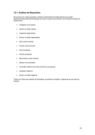12.1. Análise de Requisitos
De acordo com nossa proposta o sistema implementará funções básicas que serão
desempenhadas pela Administração do banco e pelos seus clientes. As principais funções do
sistema são:
•

Cadastrar novo cliente

•

Excluir ou editar cliente

•

Cadastrar dependente

•

Excluir ou editar dependente

•

Abrir conta corrente

•

Fechar conta corrente

•

Abrir poupança

•

Fechar poupança

•

Movimentar conta corrente

•

Aplicar em pré-fixados

•

Consultar histórico de conta corrente ou poupança

•

Cadastrar Agência

•

Excluir ou Editar Agência

Tendo em mãos esta relação de atividades, já podemos modelar o diagrama de use-case do
sistema.

30

 