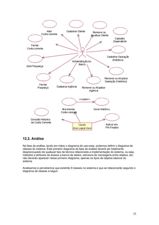 12.2. Análise
Na fase de análise, tendo em mãos o diagrama de use-case, podemos definir o diagrama de
classes do sistema. Este primeiro diagrama da fase de análise deverá ser totalmente
despreocupado de qualquer tipo de técnica relacionada a implementação do sistema, ou seja,
métodos e atributos de acesso a banco de dados, estrutura de mensagens entre objetos, etc.
não deverão aparecer nesse primeiro diagrama, apenas os tipos de objetos básicos do
sistema.
Analisamos e percebemos que existirão 8 classes no sistema e que se relacionarão segundo o
diagrama de classes a seguir.

31

 