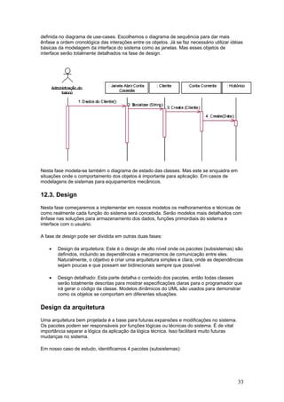 definida no diagrama de use-cases. Escolhemos o diagrama de sequência para dar mais
ênfase a ordem cronológica das interações entre os objetos. Já se faz necessário utilizar idéias
básicas da modelagem da interface do sistema como as janelas. Mas esses objetos de
interface serão totalmente detalhados na fase de design.

Nesta fase modela-se também o diagrama de estado das classes. Mas este se enquadra em
situações onde o comportamento dos objetos é importante para aplicação. Em casos de
modelagens de sistemas para equipamentos mecânicos.

12.3. Design
Nesta fase começaremos a implementar em nossos modelos os melhoramentos e técnicas de
como realmente cada função do sistema será concebida. Serão modelos mais detalhados com
ênfase nas soluções para armazenamento dos dados, funções primordiais do sistema e
interface com o usuário.
A fase de design pode ser dividida em outras duas fases:
•

Design da arquitetura: Este é o design de alto nível onde os pacotes (subsistemas) são
definidos, incluindo as dependências e mecanismos de comunicação entre eles.
Naturalmente, o objetivo é criar uma arquitetura simples e clara, onde as dependências
sejam poucas e que possam ser bidirecionais sempre que possível.

•

Design detalhado: Esta parte detalha o conteúdo dos pacotes, então todas classes
serão totalmente descritas para mostrar especificações claras para o programador que
irá gerar o código da classe. Modelos dinâmicos do UML são usados para demonstrar
como os objetos se comportam em diferentes situações.

Design da arquitetura
Uma arquitetura bem projetada é a base para futuras expansões e modificações no sistema.
Os pacotes podem ser responsáveis por funções lógicas ou técnicas do sistema. É de vital
importância separar a lógica da aplicação da lógica técnica. Isso facilitará muito futuras
mudanças no sistema.
Em nosso caso de estudo, identificamos 4 pacotes (subsistemas):

33

 