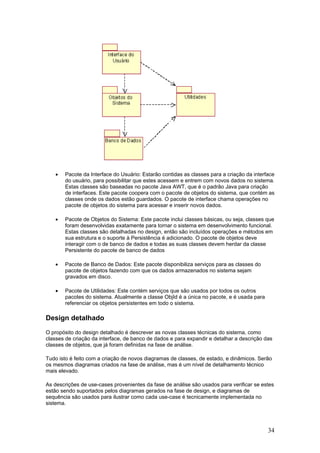 •

Pacote da Interface do Usuário: Estarão contidas as classes para a criação da interface
do usuário, para possibilitar que estes acessem e entrem com novos dados no sistema.
Estas classes são baseadas no pacote Java AWT, que é o padrão Java para criação
de interfaces. Este pacote coopera com o pacote de objetos do sistema, que contém as
classes onde os dados estão guardados. O pacote de interface chama operações no
pacote de objetos do sistema para acessar e inserir novos dados.

•

Pacote de Objetos do Sistema: Este pacote inclui classes básicas, ou seja, classes que
foram desenvolvidas exatamente para tornar o sistema em desenvolvimento funcional.
Estas classes são detalhadas no design, então são incluídos operações e métodos em
sua estrutura e o suporte à Persistência é adicionado. O pacote de objetos deve
interagir com o de banco de dados e todas as suas classes devem herdar da classe
Persistente do pacote de banco de dados

•

Pacote de Banco de Dados: Este pacote disponibiliza serviços para as classes do
pacote de objetos fazendo com que os dados armazenados no sistema sejam
gravados em disco.

•

Pacote de Utilidades: Este contém serviços que são usados por todos os outros
pacotes do sistema. Atualmente a classe ObjId é a única no pacote, e é usada para
referenciar os objetos persistentes em todo o sistema.

Design detalhado
O propósito do design detalhado é descrever as novas classes técnicas do sistema, como
classes de criação da interface, de banco de dados e para expandir e detalhar a descrição das
classes de objetos, que já foram definidas na fase de análise.
Tudo isto é feito com a criação de novos diagramas de classes, de estado, e dinâmicos. Serão
os mesmos diagramas criados na fase de análise, mas é um nível de detalhamento técnico
mais elevado.
As descrições de use-cases provenientes da fase de análise são usados para verificar se estes
estão sendo suportados pelos diagramas gerados na fase de design, e diagramas de
sequência são usados para ilustrar como cada use-case é tecnicamente implementada no
sistema.

34

 