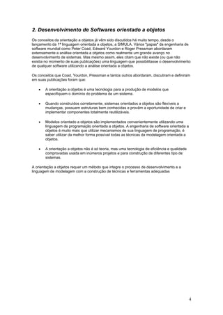 2. Desenvolvimento de Softwares orientado a objetos
Os conceitos da orientação a objetos já vêm sido discutidos há muito tempo, desde o
lançamento da 1ª linguagem orientada a objetos, a SIMULA. Vários "papas" da engenharia de
software mundial como Peter Coad, Edward Yourdon e Roger Pressman abordaram
extensamente a análise orientada a objetos como realmente um grande avanço no
desenvolvimento de sistemas. Mas mesmo assim, eles citam que não existe (ou que não
existia no momento de suas publicações) uma linguagem que possibilitasse o desenvolvimento
de qualquer software utilizando a análise orientada a objetos.
Os conceitos que Coad, Yourdon, Pressman e tantos outros abordaram, discutiram e definiram
em suas publicações foram que:
•

A orientação a objetos é uma tecnologia para a produção de modelos que
especifiquem o domínio do problema de um sistema.

•

Quando construídos corretamente, sistemas orientados a objetos são flexíveis a
mudanças, possuem estruturas bem conhecidas e provêm a oportunidade de criar e
implementar componentes totalmente reutilizáveis.

•

Modelos orientado a objetos são implementados convenientemente utilizando uma
linguagem de programação orientada a objetos. A engenharia de software orientada a
objetos é muito mais que utilizar mecanismos de sua linguagem de programação, é
saber utilizar da melhor forma possível todas as técnicas da modelagem orientada a
objetos.

•

A orientação a objetos não é só teoria, mas uma tecnologia de eficiência e qualidade
comprovadas usada em inúmeros projetos e para construção de diferentes tipo de
sistemas.

A orientação a objetos requer um método que integre o processo de desenvolvimento e a
linguagem de modelagem com a construção de técnicas e ferramentas adequadas

4

 