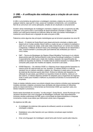 3. UML – A unificação dos métodos para a criação de um novo
padrão
A UML é uma tentativa de padronizar a modelagem orientada a objetos de uma forma que
qualquer sistema, seja qual for o tipo, possa ser modelado corretamente, com consistência,
fácil de se comunicar com outras aplicações, simples de ser atualizado e compreensível.
Existem várias metodologias de modelagem orientada a objetos que até o surgimento da UML
causavam uma guerra entre a comunidade de desenvolvedores orientado a objetos. A UML
acabou com esta guerra trazendo as melhores idéias de cada uma destas metodologias, e
mostrando como deveria ser a migração de cada uma para a UML.
Falaremos sobre algumas das principais metodologias que se tornaram populares nos anos 90:
•

Booch – O método de Grady Booch para desenvolvimento orientado a objetos está
disponível em muitas versões. Booch definiu a noção de que um sistema é analisado a
partir de um número de visões, onde cada visão é descrita por um número de modelos
e diagramas. O Método de Booch trazia uma simbologia complexa de ser desenhada a
mão, continha também o processo pelo qual sistemas são analisados por macro e
micro visões.

•

OMT – Técnica de Modelagem de Objetos (Object Modelling Technique) é um método
desenvolvido pela GE (General Electric) onde James Rumbaugh trabalhava. O método
é especialmente voltado para o teste dos modelos, baseado nas especificações da
análise de requisitos do sistema. O modelo total do sistema baseado no método OMT é
composto pela junção dos modelos de objetos, funcional e use-cases.

•

OOSE/Objectory – Os métodos OOSE e o Objectory foram desenvolvidos baseados no
mesmo ponto de vista formado por Ivar Jacobson. O método OOSE é a visão de
Jacobson de um método orientado a objetos, já o Objectory é usado para a construção
de sistemas tão diversos quanto eles forem. Ambos os métodos são baseados na
utilização de use-cases, que definem os requisitos iniciais do sistema, vistos por um
ator externo. O método Objectory também foi adaptado para a engenharia de negócios,
onde é usado para modelar e melhorar os processos envolvidos no funcionamento de
empresas.

Cada um destes métodos possui sua própria notação (seus próprios símbolos para representar
modelos orientado a objetos), processos (que atividades são desenvolvidas em diferentes
partes do desenvolvimento), e ferramentas (as ferramentas CASE que suportam cada uma
destas notações e processos).
Diante desta diversidade de conceitos, "os três amigos", Grady Booch, James Rumbaugh e Ivar
Jacobson decidiram criar uma Linguagem de Modelagem Unificada. Eles disponibilizaram
inúmeras versões preliminares da UML para a comunidade de desenvolvedores e a resposta
incrementou muitas novas idéias que melhoraram ainda mais a linguagem.
Os objetivos da UML são:
•

A modelagem de sistemas (não apenas de software) usando os conceitos da
orientação a objetos;

•

Estabelecer uma união fazendo com que métodos conceituais sejam também
executáveis;

•

Criar uma linguagem de modelagem usável tanto pelo homem quanto pela máquina.

5

 