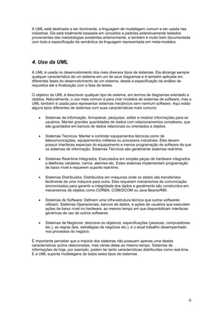 A UML está destinada a ser dominante, a linguagem de modelagem comum a ser usada nas
indústrias. Ela está totalmente baseada em conceitos e padrões extensivamente testados
provenientes das metodologias existentes anteriormente, e também é muito bem documentada
com toda a especificação da semântica da linguagem representada em meta-modelos.

4. Uso da UML
A UML é usada no desenvolvimento dos mais diversos tipos de sistemas. Ela abrange sempre
qualquer característica de um sistema em um de seus diagramas e é também aplicada em
diferentes fases do desenvolvimento de um sistema, desde a especificação da análise de
requisitos até a finalização com a fase de testes.
O objetivo da UML é descrever qualquer tipo de sistema, em termos de diagramas orientado a
objetos. Naturalmente, o uso mais comum é para criar modelos de sistemas de software, mas a
UML também é usada para representar sistemas mecânicos sem nenhum software. Aqui estão
alguns tipos diferentes de sistemas com suas características mais comuns:
•

Sistemas de Informação: Armazenar, pesquisar, editar e mostrar informações para os
usuários. Manter grandes quantidades de dados com relacionamentos complexos, que
são guardados em bancos de dados relacionais ou orientados a objetos.

•

Sistemas Técnicos: Manter e controlar equipamentos técnicos como de
telecomunicações, equipamentos militares ou processos industriais. Eles devem
possuir interfaces especiais do equipamento e menos programação de software de que
os sistemas de informação. Sistemas Técnicos são geralmente sistemas real-time.

•

Sistemas Real-time Integrados: Executados em simples peças de hardware integrados
a telefones celulares, carros, alarmes etc. Estes sistemas implementam programação
de baixo nível e requerem suporte real-time.

•

Sistemas Distribuídos: Distribuídos em máquinas onde os dados são transferidos
facilmente de uma máquina para outra. Eles requerem mecanismos de comunicação
sincronizados para garantir a integridade dos dados e geralmente são construídos em
mecanismos de objetos como CORBA, COM/DCOM ou Java Beans/RMI.

•

Sistemas de Software: Definem uma infra-estrutura técnica que outros softwares
utilizam. Sistemas Operacionais, bancos de dados, e ações de usuários que executam
ações de baixo nível no hardware, ao mesmo tempo em que disponibilizam interfaces
genéricas de uso de outros softwares.

•

Sistemas de Negócios: descreve os objetivos, especificações (pessoas, computadores
etc.), as regras (leis, estratégias de negócios etc.), e o atual trabalho desempenhado
nos processos do negócio.

É importante perceber que a maioria dos sistemas não possuem apenas uma destas
características acima relacionadas, mas várias delas ao mesmo tempo. Sistemas de
informações de hoje, por exemplo, podem ter tanto características distribuídas como real-time.
E a UML suporta modelagens de todos estes tipos de sistemas.

6

 