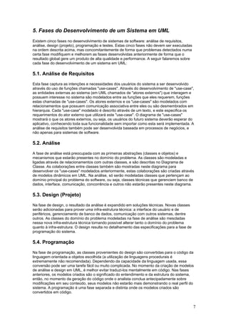 5. Fases do Desenvolvimento de um Sistema em UML
Existem cinco fases no desenvolvimento de sistemas de software: análise de requisitos,
análise, design (projeto), programação e testes. Estas cinco fases não devem ser executadas
na ordem descrita acima, mas concomitantemente de forma que problemas detectados numa
certa fase modifiquem e melhorem as fases desenvolvidas anteriormente de forma que o
resultado global gere um produto de alta qualidade e performance. A seguir falaremos sobre
cada fase do desenvolvimento de um sistema em UML:

5.1. Análise de Requisitos
Esta fase captura as intenções e necessidades dos usuários do sistema a ser desenvolvido
através do uso de funções chamadas "use-cases". Através do desenvolvimento de "use-case",
as entidades externas ao sistema (em UML chamados de "atores externos") que interagem e
possuem interesse no sistema são modelados entre as funções que eles requerem, funções
estas chamadas de "use-cases". Os atores externos e os "use-cases" são modelados com
relacionamentos que possuem comunicação associativa entre eles ou são desmembrados em
hierarquia. Cada "use-case" modelado é descrito através de um texto, e este especifica os
requerimentos do ator externo que utilizará este "use-case". O diagrama de "use-cases"
mostrará o que os atores externos, ou seja, os usuários do futuro sistema deverão esperar do
aplicativo, conhecendo toda sua funcionalidade sem importar como esta será implementada. A
análise de requisitos também pode ser desenvolvida baseada em processos de negócios, e
não apenas para sistemas de software.

5.2. Análise
A fase de análise está preocupada com as primeiras abstrações (classes e objetos) e
mecanismos que estarão presentes no domínio do problema. As classes são modeladas e
ligadas através de relacionamentos com outras classes, e são descritas no Diagrama de
Classe. As colaborações entre classes também são mostradas neste diagrama para
desenvolver os "use-cases" modelados anteriormente, estas colaborações são criadas através
de modelos dinâmicos em UML. Na análise, só serão modeladas classes que pertençam ao
domínio principal do problema do software, ou seja, classes técnicas que gerenciem banco de
dados, interface, comunicação, concorrência e outros não estarão presentes neste diagrama.

5.3. Design (Projeto)
Na fase de design, o resultado da análise é expandido em soluções técnicas. Novas classes
serão adicionadas para prover uma infra-estrutura técnica: a interface do usuário e de
periféricos, gerenciamento de banco de dados, comunicação com outros sistemas, dentre
outros. As classes do domínio do problema modeladas na fase de análise são mescladas
nessa nova infra-estrutura técnica tornando possível alterar tanto o domínio do problema
quanto à infra-estrutura. O design resulta no detalhamento das especificações para a fase de
programação do sistema.

5.4. Programação
Na fase de programação, as classes provenientes do design são convertidas para o código da
linguagem orientada a objetos escolhida (a utilização de linguagens procedurais é
extremamente não recomendada). Dependendo da capacidade da linguagem usada, essa
conversão pode ser uma tarefa fácil ou muito complicada. No momento da criação de modelos
de análise e design em UML, é melhor evitar traduzi-los mentalmente em código. Nas fases
anteriores, os modelos criados são o significado do entendimento e da estrutura do sistema,
então, no momento da geração do código onde o analista conclua antecipadamente sobre
modificações em seu conteúdo, seus modelos não estarão mais demonstrando o real perfil do
sistema. A programação é uma fase separada e distinta onde os modelos criados são
convertidos em código.

7

 