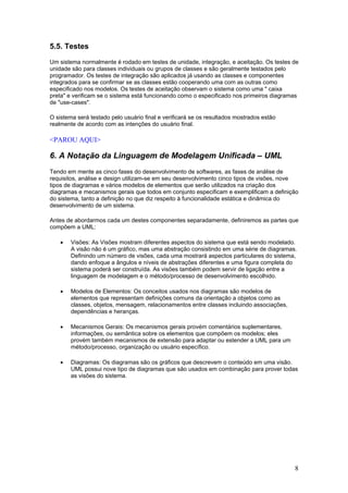 5.5. Testes
Um sistema normalmente é rodado em testes de unidade, integração, e aceitação. Os testes de
unidade são para classes individuais ou grupos de classes e são geralmente testados pelo
programador. Os testes de integração são aplicados já usando as classes e componentes
integrados para se confirmar se as classes estão cooperando uma com as outras como
especificado nos modelos. Os testes de aceitação observam o sistema como uma " caixa
preta" e verificam se o sistema está funcionando como o especificado nos primeiros diagramas
de "use-cases".
O sistema será testado pelo usuário final e verificará se os resultados mostrados estão
realmente de acordo com as intenções do usuário final.

<PAROU AQUI>

6. A Notação da Linguagem de Modelagem Unificada – UML
Tendo em mente as cinco fases do desenvolvimento de softwares, as fases de análise de
requisitos, análise e design utilizam-se em seu desenvolvimento cinco tipos de visões, nove
tipos de diagramas e vários modelos de elementos que serão utilizados na criação dos
diagramas e mecanismos gerais que todos em conjunto especificam e exemplificam a definição
do sistema, tanto a definição no que diz respeito à funcionalidade estática e dinâmica do
desenvolvimento de um sistema.
Antes de abordarmos cada um destes componentes separadamente, definiremos as partes que
compõem a UML:
•

Visões: As Visões mostram diferentes aspectos do sistema que está sendo modelado.
A visão não é um gráfico, mas uma abstração consistindo em uma série de diagramas.
Definindo um número de visões, cada uma mostrará aspectos particulares do sistema,
dando enfoque a ângulos e níveis de abstrações diferentes e uma figura completa do
sistema poderá ser construída. As visões também podem servir de ligação entre a
linguagem de modelagem e o método/processo de desenvolvimento escolhido.

•

Modelos de Elementos: Os conceitos usados nos diagramas são modelos de
elementos que representam definições comuns da orientação a objetos como as
classes, objetos, mensagem, relacionamentos entre classes incluindo associações,
dependências e heranças.

•

Mecanismos Gerais: Os mecanismos gerais provém comentários suplementares,
informações, ou semântica sobre os elementos que compõem os modelos; eles
provém também mecanismos de extensão para adaptar ou estender a UML para um
método/processo, organização ou usuário específico.

•

Diagramas: Os diagramas são os gráficos que descrevem o conteúdo em uma visão.
UML possui nove tipo de diagramas que são usados em combinação para prover todas
as visões do sistema.

8

 