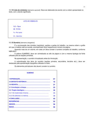 11
1.1.14 Lista de símbolos (elemento opcional). Deve ser elaborado de acordo com a ordem apresentada no
texto, com o devido significado.
LISTA DE SÍMBOLOS
H20 – Água
@ - Arroba
% - Por cento
AI – Alumínio
1.1.15 Sumário (elemento obrigatório)
É a enumeração das divisões (capítulos), seções e partes do trabalho, na mesma ordem e grafia
em que a matéria nele se sucede, acompanhado do(s) respectivo(s) número da página.
Havendo mais de um volume, em cada um deve constar o sumário completo do trabalho, conforme
NBR-6027.
A palavra SUMÁRIO, deve ser centralizada ao alto da página e com a mesma tipologia da fonte
utilizada para as seções primárias.
Na apresentação, o sumário é localizado antes da introdução.
A subordinação dos itens do sumário (seções primária, secundária, terciária etc.), deve ser
destacada pela apresentação tipográfica utilizada no texto.
Os elementos pré-textuais não devem constar no sumário.
SUMÁRIO
1 INTRODUÇÃO............................................................................ 07
2 CONTEXTO HISTÓRICO............................................................ 10
3 A REVISTA................................................................................. 21
3.1 Conciliação e choque............................................................. 25
3.2 Projeto ideológico................................................................. 30
3.2.1 Os modernistas mineiros................................................... 35
3.2.2 Os editoriais e a retórica.................................................... 38
4 CONCLUSÃO............................................................................. 45
REFERÊNCIAS ............................................................................ 52
ANEXOS....................................................................................... 56
ÍNDICE.......................................................................................... 58
 