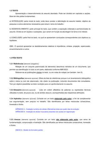 12
1.2 TEXTO
Apresentação e desenvolvimento do assunto abordado. Pode ser dividido em capítulos e seções.
Deve ter três partes fundamentais:
a) INTRODUÇÃO: parte inicial do texto, onde deve constar a delimitação do assunto tratado, objetivo da
pesquisa e outros elementos necessários para situar o tema do trabalho.
b) DESENVOLVIMENTO: parte principal do texto, que contém a exposição ordenada e pormenorizada do
assunto. Divide-se em seções e subseções, que variam em função da abordagem do tema e do método.
c) CONCLUSÃO: parte final do texto, na qual se apresentam conclusões correspondentes aos objetivos ou
hipóteses.
OBS.: É opcional apresentar os desdobramentos relativos à importância, síntese, projeção, repercussão,
encaminhamento e outros.
1.3 PÓS-TEXTO
1.3.1 Referências (elemento obrigatório)
Relação de um conjunto padronizado de elementos descritivos retirados de um documento, que
permite sua identificação no todo ou em parte, elaborado conforme NBR 6023.
Referem-se as publicações citadas no texto ou em notas de rodapé (ver também item 6).
1.3.2 Bibliografias (elemento opcional). Difere da lista de referências porque é um levantamento bibliográfico
sobre o tema ou com ele relacionado, não citado na publicação, incluindo documentos não consultados.
Tem por objetivo possibilitar ao leitor condição para um aprofundamento no assunto.
1.3.3 Glossário (elemento opcional). Lista em ordem alfabética de palavras ou expressões técnicas
utilizadas no texto, de pouco uso, ou de sentido obscuro, acompanhadas das respectivas definições.
1.3.4 Apêndice (elemento opcional). Consiste em um texto elaborado pelo autor, a fim de complementar
sua argumentação, sem prejuízo no trabalho. São identificados por letras maiúsculas consecutivas,
travessão e títulos.
APÊNDICE A – Avaliação numérica de células inflamatórias totais aos quatro dias de evolução
APÊNCIDE B – Avaliação de células musculares presentes nas caudas em regeneração
1.3.5 Anexos (elemento opcional). Consiste em um texto não elaborado pelo autor, que serve de
fundamentação, comprovação e ilustração. São identificados por letras maiúsculas consecutivas, travessão
e títulos.
ANEXO A - Modelo de formulário padrão
 