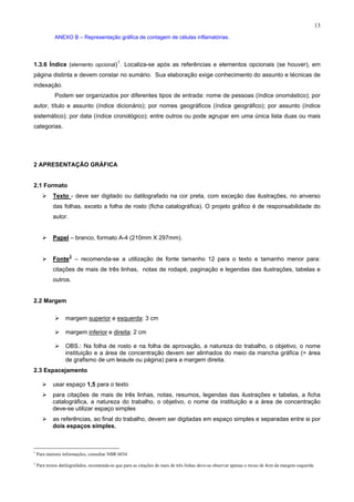13
ANEXO B – Representação gráfica de contagem de células inflamatórias.
1.3.6 Índice (elemento opcional)1
. Localiza-se após as referências e elementos opcionais (se houver), em
página distinta e devem constar no sumário. Sua elaboração exige conhecimento do assunto e técnicas de
indexação.
Podem ser organizados por diferentes tipos de entrada: nome de pessoas (índice onomástico); por
autor, título e assunto (índice dicionário); por nomes geográficos (índice geográfico); por assunto (índice
sistemático); por data (índice cronológico); entre outros ou pode agrupar em uma única lista duas ou mais
categorias.
2 APRESENTAÇÃO GRÁFICA
2.1 Formato
Texto - deve ser digitado ou datilografado na cor preta, com exceção das ilustrações, no anverso
das folhas, exceto a folha de rosto (ficha catalográfica). O projeto gráfico é de responsabilidade do
autor.
Papel – branco, formato A-4 (210mm X 297mm).
Fonte2
– recomenda-se a utilização de fonte tamanho 12 para o texto e tamanho menor para:
citações de mais de três linhas, notas de rodapé, paginação e legendas das ilustrações, tabelas e
outros.
2.2 Margem
margem superior e esquerda: 3 cm
margem inferior e direita: 2 cm
OBS.: Na folha de rosto e na folha de aprovação, a natureza do trabalho, o objetivo, o nome
instituição e a área de concentração devem ser alinhados do meio da mancha gráfica (= área
de grafismo de um leiaute ou página) para a margem direita.
2.3 Espacejamento
usar espaço 1,5 para o texto
para citações de mais de três linhas, notas, resumos, legendas das ilustrações e tabelas, a ficha
catalográfica, a natureza do trabalho, o objetivo, o nome da instituição e a área de concentração
deve-se utilizar espaço simples
as referências, ao final do trabalho, devem ser digitadas em espaço simples e separadas entre si por
dois espaços simples.
1
Para maiores informações, consultar NBR 6034
2
Para textos datilografados, recomenda-se que para as citações de mais de três linhas deve-se observar apenas o recuo de 4cm da margem esquerda
 