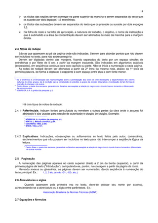 14
os títulos das seções devem começar na parte superior da mancha e serem separados do texto que
os sucede por dois espaços 1,5 entrelinhas.
os títulos das subseções devem ser separados do texto que os precede ou sucede por dois espaços
1,5.
Na folha de rosto e na folha de aprovação, a natureza do trabalho, o objetivo, o nome da instituição a
que é submetido e a área de concentração devem ser alinhados do meio da mancha para a margem
direita.
2.4 Notas de rodapé
São as que aparecem ao pé da página onde são indicadas. Servem para abordar pontos que não devem
ser incluídos no texto, para não sobrecarregá-lo.
Devem ser digitadas dentro das margens, ficando separadas do texto por um espaço simples de
entrelinhas e por filete de 5 cm, a partir da margem esquerda. São indicadas em algarismos arábicos
(sobrescrito), em seqüência contínua para todo capítulo ou parte. Não se inicia a numeração a cada página.
As notas de rodapé devem ser alinhadas a partir da 2ª linha da mesma nota, abaixo da 1ª letra da
primeira palavra, de forma a destacar o expoente e sem espaço entre elas e com fonte menor.
A1
Se a tendência à universalização das representações sobre a periodização dos ciclos de vida desrespeita a especificidade dos valores
culturais de vários grupos, ela é condição para a constituição de adesões e grupos de pressão integrados a moralização de tais formas de
inserção de crianças e de jovens.
2
Castro Alves, o poeta dos escravos, generaliza na literatura escravagista a relação do negro com o mundo branco tornando-o diferenciado
de outros mundos.
3
NÓBREGA, A.A. A prática da pesquisa, p.5.
Há dois tipos de notas de rodapé:
2.4.1 Referênciais: indicam fontes consultadas ou remetem a outras partes da obra onde o assunto foi
abordado e são usadas para citação de autoridade e citação de citação. Exemplo:
1
NÓBREGA, A. A prática da pesquisa, p.5.
2
WIRTH, L. Método científico, p.54.
3
COUTINHO, 1960, p.380.
4
STEIN, 1984, p.131.
2.4.2 Explicativas: Indicações, observações ou aditamentos ao texto feitos pelo autor; comentários,
esclarecimentos que não possam ser incluídas no texto para não interromper a seqüência lógica da
leitura.
2
Castro Alves, o poeta dos escravos, generaliza na literatura escravagista a relação do negro com o mundo branco tornando-o diferenciado
de outros mundos
2.5 Paginação
A numeração das páginas aparece no canto superior direito a 2 cm da borda (superior), a partir da
primeira página de texto (“Introdução”), computando-se, porém, na contagem a partir da página de rosto.
Havendo anexos ou glossários, as páginas devem ser numeradas, dando seqüência à numeração do
texto principal. Ex.: 1, 2, 3 etc. (e não -01-, -02-, etc.)
2.6 Abreviaturas e siglas
Quando aparecem pela primeira vez no texto, deve-se colocar seu nome por extenso,
acrescentando-se a abreviatura ou a sigla entre parênteses. Ex.:
Associação Brasileira de Normas Técnicas (ABNT)
2.7 Equações e fórmulas
 
