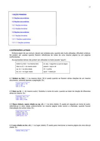 17
1 SEÇÃO PRIMÁRIA
1.1 Seções secundárias
1.2 Seções secundárias
1.2.1 Seções terciárias
1.2.2 Seções terciárias
1.3 Seções secundárias
1.3.1 Seções terciárias
1.3.1.1 Seções quaternárias
1.3.1.1.1 Seções quinárias
4 EXPRESSÕES LATINAS
Embora sejam de uso comum, devem ser evitadas pois, quando são muito utilizadas, dificultam a leitura.
Só podem ser usadas quando fizerem referências às notas de uma mesma página ou em páginas
confrontantes.
As expressões latinas não podem ser utilizadas no texto (exceto “apud”)
ibidem ou Ibid. = na mesma obra et. seq. = seguinte ou que se segue
idem ou Id. = do mesmo autor passim = aqui e ali
op. cit. = na obra citada Cf. = confira
loc. cit. = no lugar citado apud = citado por
4.1 Ibidem ou Ibid. ( = na mesma obra). Só é usado quando se fizerem várias citações de um mesmo
documento, variando apenas a paginação. Ex.:
1
LEACH, 1987, p. 163.
2
Ibid., p. 168.
3
Ibid., p. 171-172.
4.2 Idem ou Id. ( = do mesmo autor). Substitui o nome do autor, quando se tratar de citação de diferentes
obras do mesmo. Ex.:
1
FURTADO, 1977, p. 30.
2
Idem, 1984, p. 12.
3
Idem, 1985, p. 79-80.
4.3 Opus citatum, opere citado ou op. cit. ( = na obra citada). É usada em seguida ao nome do autor,
referindo-se à obra citada anteriormente na mesma página onde ocorre a chamada, quando houver
intercalação de outras notas. Ex.:
1
LAHR, 1972, p .134.
2
FONTES, 1983, p .42.
3
CALMON, 1957, p. 10.
4
LAHR, op.cit, p. 137.
4.4 Loco citado ou loc. cit. ( = no lugar citado). É usado para mencionar a mesma página de uma obra já
citada. Ex.:
1
GATES, 1972, p. 222.
 