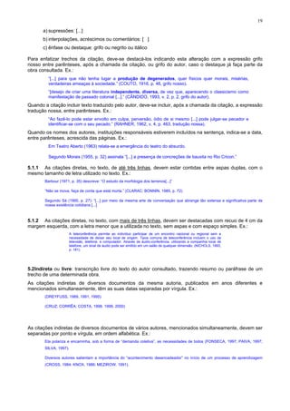 19
a) supressões: [...]
b) interpolações, acréscimos ou comentários: [ ]
c) ênfase ou destaque: grifo ou negrito ou itálico
Para enfatizar trechos da citação, deve-se destacá-los indicando esta alteração com a expressão grifo
nosso entre parênteses, após a chamada da citação, ou grifo do autor, caso o destaque já faça parte da
obra consultada. Ex.:
“[...] para que não tenha lugar a produção de degenerados, quer físicos quer morais, misérias,
verdadeiras ameaças à sociedade.” (COUTO, 1916, p. 46, grifo nosso).
“[desejo de criar uma literatura independente, diversa, de vez que, aparecendo o classicismo como
manifestação de passado colonial [...].” (CÂNDIDO, 1993, v. 2, p. 2, grifo do autor).
Quando a citação incluir texto traduzido pelo autor, deve-se incluir, após a chamada da citação, a expressão
tradução nossa, entre parênteses. Ex.:
“Ao fazê-lo pode estar envolto em culpa, perversão, ódio de si mesmo [...] pode julgar-se pecador e
identificar-se com o seu pecado.” (RAHNER, 1962, v. 4, p. 463, tradução nossa).
Quando os nomes dos autores, instituições responsáveis estiverem incluídos na sentença, indica-se a data,
entre parênteses, acrescida das páginas. Ex.:
Em Teatro Aberto (1963) relata-se a emergência do teatro do absurdo.
Segundo Morais (1955, p. 32) assinala “[...] a presença de concreções de bauxita no Rio Cricon.”
5.1.1 As citações diretas, no texto, de até três linhas, devem estar contidas entre aspas duplas, com o
mesmo tamanho de letra utilizado no texto. Ex.:
Barbour (1971, p. 35) descreve: “O estudo da morfologia dos terrenos[...]”
“Não se mova, faça de conta que está morta.” (CLARAC; BONNIN, 1985, p. 72)
Segundo Sá (1995, p. 27): “[...] por meio da mesma arte de conversação que abrange tão extensa e significativa parte de
nossa existência cotidiana [...]
5.1.2 As citações diretas, no texto, com mais de três linhas, devem ser destacadas com recuo de 4 cm da
margem esquerda, com a letra menor que a utilizada no texto, sem aspas e com espaço simples. Ex.:
A teleconferência permite ao indivíduo participar de um encontro nacional ou regional sem a
necessidade de deixar seu local de origem. Tipos comuns de teleconferência incluem o uso da
televisão, telefone, e computador. Através de áudio-conferência, utilizando a companhia local de
telefone, um sinal de áudio pode ser emitido em um salão de qualquer dimensão. (NICHOLS, 1993,
p. 181).
5.2Indireta ou livre: transcrição livre do texto do autor consultado, trazendo resumo ou paráfrase de um
trecho de uma determinada obra.
As citações indiretas de diversos documentos da mesma autoria, publicados em anos diferentes e
mencionados simultaneamente, têm as suas datas separadas por vírgula. Ex.:
(DREYFUSS, 1989, 1991, 1995)
(CRUZ; CORRÊA; COSTA, 1998, 1999, 2000)
As citações indiretas de diversos documentos de vários autores, mencionados simultaneamente, devem ser
separadas por ponto e vírgula, em ordem alfabética. Ex.:
Ela polariza e encaminha, sob a forma de “demanda coletiva”, as necessidades de todos (FONSECA, 1997; PAIVA, 1997;
SILVA, 1997).
Diversos autores salientam a importância do “acontecimento desencadeador” no início de um processo de aprendizagem
(CROSS, 1984; KNOX, 1986; MEZIROW, 1991).
 