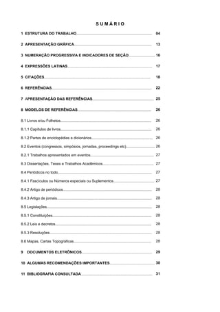 S U M Á R I O
1 ESTRUTURA DO TRABALHO..........................................................................
2 APRESENTAÇÃO GRÁFICA............................................................................
3 NUMERAÇÃO PROGRESSIVA E INDICADORES DE SEÇÃO..........................
4 EXPRESSÕES LATINAS...................................................................................
5 CITAÇÕES........................................................................................................
6 REFERÊNCIAS..................................................................................................
7 APRESENTAÇÃO DAS REFERÊNCIAS............................................................
8 MODELOS DE REFERÊNCIAS........................................................................
8.1 Livros e/ou Folhetos.........................................................................................
8.1.1 Capítulos de livros.........................................................................................
8.1.2 Partes de enciclopédias e dicionários............................................................
8.2 Eventos (congressos, simpósios, jornadas, proceedings etc)............................
8.2.1 Trabalhos apresentados em eventos..............................................................
8.3 Dissertações, Teses e Trabalhos Acadêmicos..................................................
8.4 Periódicos no todo............................................................................................
8.4.1 Fascículos ou Números especiais ou Suplementos........................................
8.4.2 Artigo de periódicos.......................................................................................
8.4.3 Artigo de jornais.............................................................................................
8.5 Legislações.......................................................................................................
8.5.1 Constituições.................................................................................................
8.5.2 Leis e decretos..............................................................................................
8.5.3 Resoluções....................................................................................................
8.6 Mapas, Cartas Topográficas............................................................................
9 DOCUMENTOS ELETRÔNICOS.....................................................................
10 ALGUMAS RECOMENDAÇÕES IMPORTANTES............................................
11 BIBLIOGRAFIA CONSULTADA......................................................................
04
13
16
17
18
22
25
26
26
26
26
26
27
27
27
27
28
28
28
28
28
28
28
29
30
31
 