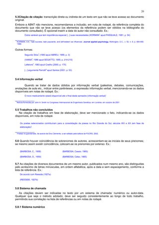 20
5.3Citação de citação: transcrição direta ou indireta de um texto em que não se teve acesso ao documento
original.
Embora a ABNT não mencione, recomendamos a inclusão, em nota de rodapé, da referência completa do
documento que não se teve acesso (os elementos da referência podem ser obtidos na bibliografia do
documento consultado). É opcional inserir a data do autor não consultado. Ex.:
Outra variável que tem importância especial [...] suas necessidades (KORMAN
1
apud PASQUALE, 1981, p. 54)
_____________
1
KORMAN, A.K. Task success, task popularite, and self-esteern as influences. Journal applied psychology, Wahington, D.C., v. 52, n. 6, p. 484-490,
1968.
Outras formas:
Segundo Silva
1
(1983 apud ABREU, 1999, p. 3)
(VIANA
2
, 1986 apud SEGATTO, 1995, p. 214-215)
Lefebvre
3
, 1983 apud Coelho (2000, p. 175)
[...] argumenta Perrotti
4
apud Santos (2001, p. 53)
5.4 Informação verbal
Quando se tratar de dados obtidos por informação verbal (palestras, debates, comunicações,
anotações de aula etc., indicar entre parênteses, a expressão informação verbal, mencionando-se os dados
disponíveis em notas de rodapé. Ex.:
O novo medicamento estará disponível até o final deste semestre (informação verbal)1
_____________
1
Notícia fornecida por John A. Smith no Congresso Internacional de Engenharia Genética, em Londres, em outubro de 2001 .
5.5 Trabalhos não concluídos
Na citação de trabalhos em fase de elaboração, deve ser mencionado o fato, indicando-se os dados
disponíveis, em nota de rodapé.
Os poetas selecionados contribuíram para a consolidação da poesia no Rio Grande do Sul, séculos XIV e XX (em fase de
elaboração)1
.
_____________
1
Poetas rio-grandenses, de autoria de Elvo Clemente, a ser editado pela editora da PUCRS, 2002.
5.6 Quando houver coincidência de sobrenomes de autores, acrescentam-se as iniciais de seus prenomes;
se mesmo assim existir coincidência, colocam-se os prenomes por extenso. Ex.:
(BARBOSA, C., 1958) (BARBOSA, Cassio, 1965)
(BARBOSA, O., 1959) (BARBOSA, Celso, 1965)
5.7 As citações de diversos documentos de um mesmo autor, publicados num mesmo ano, são distinguidas
pelo acréscimo de letras minúsculas, em ordem alfabética, após a data e sem espacejamento, conforme a
lista de referência. Ex.:
De acordo com Reeside (1927a)
(REESIDE, 1927b)
5.8 Sistema de chamada
As citações devem ser indicadas no texto por um sistema de chamada: numérico ou autor-data.
Qualquer que seja o método adotado, deve ser seguido consistentemente ao longo de todo trabalho,
permitindo sua correlação na lista de referências ou em notas de rodapé.
5.8.1 Sistema numérico
 