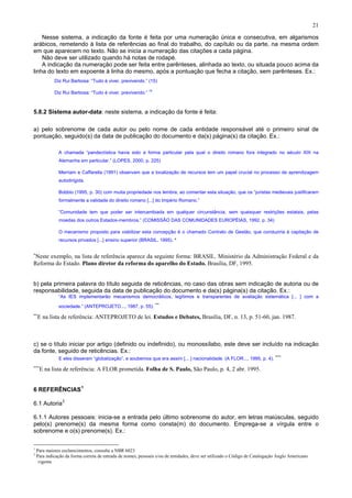21
Nesse sistema, a indicação da fonte é feita por uma numeração única e consecutiva, em algarismos
arábicos, remetendo à lista de referências ao final do trabalho, do capítulo ou da parte, na mesma ordem
em que aparecem no texto. Não se inicia a numeração das citações a cada página.
Não deve ser utilizado quando há notas de rodapé.
A indicação da numeração pode ser feita entre parênteses, alinhada ao texto, ou situada pouco acima da
linha do texto em expoente à linha do mesmo, após a pontuação que fecha a citação, sem parênteses. Ex.:
Diz Rui Barbosa: “Tudo é viver, previvendo.” (15)
Diz Rui Barbosa: “Tudo é viver, previvendo.”
15
5.8.2 Sistema autor-data: neste sistema, a indicação da fonte é feita:
a) pelo sobrenome de cada autor ou pelo nome de cada entidade responsável até o primeiro sinal de
pontuação, seguido(s) da data de publicação do documento e da(s) página(s) da citação. Ex.:
A chamada “pandectística havia sido a forma particular pela qual o direito romano fora integrado no século XIX na
Alemanha em particular.” (LOPES, 2000, p. 225)
Merriam e Caffarella (1991) observam que a localização de recursos tem um papel crucial no processo de aprendizagem
autodirigida.
Bobbio (1995, p. 30) com muita propriedade nos lembra, ao comentar esta situação, que os “juristas medievais justificaram
formalmente a validade do direito romano [...] do Império Romano.”
“Comunidade tem que poder ser intercambiada em qualquer circunstância, sem quaisquer restrições estatais, pelas
moedas dos outros Estados-membros.” (COMISSÃO DAS COMUNIDADES EUROPÉIAS, 1992, p. 34)
O mecanismo proposto para viabilizar esta concepção é o chamado Contrato de Gestão, que conduziria à capitação de
recursos privados [...] ensino superior (BRASIL, 1995). *
∗
Neste exemplo, na lista de referência aparece da seguinte forma: BRASIL. Ministério da Administração Federal e da
Reforma do Estado. Plano diretor da reforma do aparelho do Estado. Brasília, DF, 1995.
b) pela primeira palavra do título seguida de reticências, no caso das obras sem indicação de autoria ou de
responsabilidade, seguida da data de publicação do documento e da(s) página(s) da citação. Ex.:
“As IES implementarão mecanismos democráticos, legítimos e transparentes de avaliação sistemática [... ] com a
sociedade.” (ANTEPROJETO..., 1987, p. 55).
∗∗
∗∗
E na lista de referência: ANTEPROJETO de lei. Estudos e Debates, Brasília, DF, n. 13, p. 51-60, jan. 1987.
c) se o título iniciar por artigo (definido ou indefinido), ou monossílabo, este deve ser incluído na indicação
da fonte, seguido de reticências. Ex.:
E eles disseram “globalização”, e soubemos que era assim [... ] nacionalidade. (A FLOR..., 1995, p. 4).
∗∗∗
∗∗∗
E na lista de referência: A FLOR prometida. Folha de S. Paulo, São Paulo, p. 4, 2 abr. 1995.
6 REFERÊNCIAS1
6.1 Autoria2
6.1.1 Autores pessoais: inicia-se a entrada pelo último sobrenome do autor, em letras maiúsculas, seguido
pelo(s) prenome(s) da mesma forma como consta(m) do documento. Emprega-se a vírgula entre o
sobrenome e o(s) prenome(s). Ex.:
1
Para maiores esclarecimentos, consulte a NBR 6023
2
Para indicação da forma correta de entrada de nomes, pessoais e/ou de entidades, deve ser utilizado o Código de Catalogação Anglo Americano
vigente
 