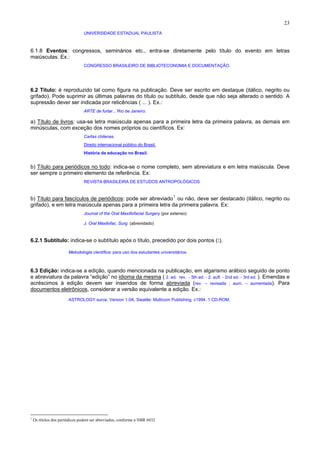 23
UNIVERSIDADE ESTADUAL PAULISTA
6.1.8 Eventos: congressos, seminários etc., entra-se diretamente pelo título do evento em letras
maiúsculas. Ex.:
CONGRESSO BRASILEIRO DE BIBLIOTECONOMIA E DOCUMENTAÇÃO.
6.2 Título: é reproduzido tal como figura na publicação. Deve ser escrito em destaque (itálico, negrito ou
grifado). Pode suprimir as últimas palavras do título ou subtítulo, desde que não seja alterado o sentido. A
supressão dever ser indicada por reticências ( ... ). Ex.:
ARTE de furtar... Rio de Janeiro:
a) Título de livros: usa-se letra maiúscula apenas para a primeira letra da primeira palavra, as demais em
minúsculas, com exceção dos nomes próprios ou científicos. Ex:
Cartas chilenas.
Direito internacional público do Brasil.
História da educação no Brasil.
b) Título para periódicos no todo: indica-se o nome completo, sem abreviatura e em letra maiúscula. Deve
ser sempre o primeiro elemento da referência. Ex:
REVISTA BRASILEIRA DE ESTUDOS ANTROPOLÓGICOS
b) Título para fascículos de periódicos: pode ser abreviado1
ou não, deve ser destacado (itálico, negrito ou
grifado), e em letra maiúscula apenas para a primeira letra da primeira palavra. Ex:
Journal of the Oral Maxillofacial Surgery (por extenso)
J. Oral Maxilofac. Surg. (abrevidado)
6.2.1 Subtítulo: indica-se o subtítulo após o título, precedido por dois pontos (:).
Metodologia científica: para uso dos estudantes universitários.
6.3 Edição: indica-se a edição, quando mencionada na publicação, em algarismo arábico seguido de ponto
e abreviatura da palavra “edição” no idioma da mesma ( 2. ed. rev. - 5th ed. - 2. aufl. - 2nd ed. - 3rd ed. ). Emendas e
acréscimos à edição devem ser inseridos de forma abreviada (rev. – revisada ; aum. – aumentada). Para
documentos eletrônicos, considerar a versão equivalente a edição. Ex.:
ASTROLOGY surce. Version 1.0A. Sieattle: Multicom Publishing, c1994. 1 CD-ROM.
1
Os títulos dos periódicos podem ser abreviados, conforme a NBR 6032
 