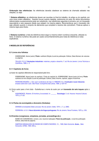 26
Ordenação das referências: As referências deverão obedecer ao sistema de chamada adotado nas
citações, ou seja:
1 Sistema alfabético: as referências devem ser reunidas no final do trabalho, do artigo ou do capítulo, em
uma única ordem alfabética. Quando houver autoria repetida, sobrenome do autor de vários documentos
referenciados sucessivamente pode ser substituído, nas referências seguintes à primeira, por um travessão
(equivalente a seis espaços) desde que estejam na mesma página. Recomenda-se que o travessão não
seja utilizado quando o conjunto de elementos que compõem a autoria não coincidirem. Pode-se aplicar a
mesma regra para títulos.
2 Sistema numérico: a lista de referência deve seguir a mesma ordem numérica crescente, utilizada no
texto. O sistema numérico não pode ser usado concomitantemente para notas de referência e notas
explicativas.
8 MODELOS DE REFERÊNCIAS
8.1 Livros e/ou folhetos
SOBRENOME, Nome (autor)./Título: subtítulo./Edição./Local de publicação: Editora, Data./Número de volumes
ou páginas.
TELLES, P.C.S. Tubulações industriais: materiais, projeto e desenho. 7. ed. Rio de Janeiro: Livros Técnicos e
Científicos, 1989. v. 2.
8.1.1 Capítulos de livros
a) Autor do capítulo diferente do responsável pelo livro.
SOBRENOME, Nome (autor do capítulo). /Título do capítulo./In: SOBRENOME, Nome (autor do livro)./Título:
subtítulo do livro./Edição./Local de publicação: Editora, Data./Volume, capítulo, página inicial-final.
PERRONE-MOISÉS, L. Don Juan na literatura de hoje. In: RIBEIRO, R.J. A sedução e suas máscaras:
ensaios sobre Don Juan. São Paulo: Companhia das Letras, 1988. p.129-141.
b) Único autor para o livro todo - Substitui-se o nome do autor por um travessão de seis toques após o
“In:”.
AGROMONTE, Roberto. El hombre y la sociedad. In: ______. Sociologia. 5. ed. Havana: Havana Cultural,
1975. p.11-20.
8.1.2 Partes de enciclopédia e dicionário (Verbetes)
GRANDE enciclopédia Delta Larousse. Rio de Janeiro: Delta, 1974. v. 7, p. 2960.
FERREIRA, A. B. H. Novo dicionário da língua portuguesa. Rio de Janeiro: Nova Fronteira, 1975. p. 335.
8.2 Eventos (congressos, simpósios, jornadas, proceedings etc.)
NOME DO CONGRESSO, número, ano, local de realização./Título da publicação.../Local de publicação:
Editora, data./total de páginas.
SIMPÓSIO BRASILEIRO DE REDES DE COMPUTADORES, 13. , 1995, Belo Horizonte. Anais... Belo
Horizonte: UFMG, 1995. 655 p.
 