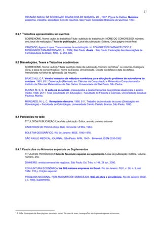 27
REUNIÃO ANUAL DA SOCIEDADE BRASILEIRA DE QUÍMICA, 20. , 1997, Poços de Caldas. Química:
academia, indústria, sociedade: livro de resumos. São Paulo: Sociedade Brasileira de Química, 1997.
8.2.1 Trabalhos apresentados em eventos
SOBRENOME, Nome (autor do trabalho)./Título: subtítulo do trabalho./In: NOME DO CONGRESSO, número,
ano, local de realização./Título da publicação.../Local de publicação: Editora, Data./página inicial-final.
CANÇADO, Agenor Lopes. Toxocomanias de substituição. In: CONGRESSO FARMACÊUTICO E
BIOQUÍMICO PAN-AMERICANO, 3. , 1989, São Paulo. Anais... São Paulo: Federação das Associações de
Farmacêuticos do Brasil, 1990. p. 259-300.
8.3 Dissertações, Teses e Trabalhos acadêmicos
SOBRENOME, Nome (autor)./Título: subtítulo./data de publicação./Número de folhas
1
ou volumes./Categoria
(Grau e área de concentração) - Nome da Escola, Universidade, Cidade da defesa e data da defesa,
mencionada na folha de aprovação (se houver).
BRACCIALI, C.F. Versão intervalar de métodos numéricos para solução do problema de autovalores de
matrizes. 1991. 63 f. Dissertação (Mestrado em Ciências da Computação e Matemática Computacional) -
Instituto de Ciências Matemáticas de São Carlos, Universidade de São Paulo, São Carlos.
BUENO, M. S. S. O salto na escuridão: pressupostos e desdobramentos das políticas atuais para o ensino
médio. 1998. 257 f. Tese (Doutorado em Educação) - Faculdade de Filosofia e Ciências, Universidade Estadual
Paulista, Marília.
MORGADO, M. L. C. Reimplante dentário. 1990. 51 f. Trabalho de conclusão de curso (Graduação em
Odontologia) – Faculdade de Odontologia, Universidade Camilo Castelo Branco, São Paulo, 1990.
8.4 Periódicos no todo
TÍTULO DA PUBLICAÇÃO./Local de publicação: Editor, ano do primeiro volume-
CADERNOS DE PSICOLOGIA. Belo Horizonte: UFMG, 1984-
BOLETIM GEOGRÁFICO. Rio de Janeiro: IBGE, 1943-1978.
SÃO PAULO MEDICAL JOURNAL. São Paulo: APM, 1941- . Bimensal. ISSN 0035-0362
8.4.1 Fascículos ou Números especiais ou Suplementos
TÍTULO DO PERIÓDICO./Título do fascículo especial ou suplemento./Local de publicação: Editora, volume,
número, ano.
DINHEIRO: revista semanal de negócios. São Paulo: Ed. Três, n.148, 28 jun. 2000.
CONJUNTURA ECONÔMICA. As 500 maiores empresas do Brasil. Rio de Janeiro: FGV, v. 38, n. 9, set.
1984. 135 p. Edição especial.
PESQUISA NACIONAL POR AMOSTRA DE DOMICÍLIOS. Mão-de-obra e previdência. Rio de Janeiro: IBGE,
v.7, 1983. Suplemento.
1
A folha é composta de duas páginas: anverso e verso. No caso de teses, monografias são impressas apenas no anverso.
 