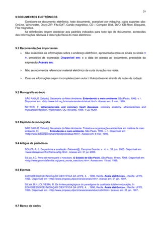 29
9 DOCUMENTOS ELETRÔNICOS
Considera-se documento eletrônico, todo documento, acessível por máquina, cujos suportes são:
OnLine, Winchester, Disco ZIP, Fita DAT, Cartão magnético, CD – Compact Disk, DVD, CD-Rom, Disquete,
Fita magnética.
As referências devem obedecer aos padrões indicados para todo tipo de documento, acrescidas
das informações relativas à descrição física do meio eletrônico.
9.1 Recomendações importantes
São essenciais as informações sobre o endereço eletrônico, apresentado entre os sinais os sinais <
>, precedido da expressão Disponível em: e a data de acesso ao documento, precedida da
expressão Acesso em:
Não se recomenda referenciar material eletrônico de curta duração nas redes.
Caso as informações sejam incompletas (sem autor / título) observar através de notas de rodapé.
9.2 Monografia no todo
SÃO PAULO (Estado). Secretaria do Meio Ambiente. Entendendo o meio ambiente. São Paulo, 1999. v.1.
Disponível em: <http://www.bdt.org.br/sma/entendendo/atual.htm/>. Acesso em: 8 mar. 1999.
NETTER, F. Atherosclerosis and coronary heart deseases: coronary anatomy, atherosclerosis and
myocardial infarction. Washington, DC: Novartis, 1998. 1 CD-ROM.
9.3 Capítulo de monografia
SÃO PAULO (Estado). Secretaria do Meio Ambiente. Tratados e organizações ambientais em matéria de meio
ambiente. In: ______. Entendendo o meio ambiente. São Paulo, 1999. v. 1. Disponível em:
<http://www.bdt.org.br/sma/entendendo/atual.htm/>. Acesso em: 8 mar. 1999.
9.4 Artigos de periódicos
SOUZA, A. E. De penhora e avaliação. Dataveni@, Campina Grande, v. 4, n. 33, jun. 2000. Disponível em:
<www.datavenia.inf.br/frame-artig.html>. Acesso em: 31 jul. 2000.
SILVA, I.G. Pena de morte para o nascituro. O Estado de São Paulo, São Paulo, 19 set. 1998. Disponível em:
<http://www.provi-dafamilia.org/pena_morte_nascituro.htm>. Acesso em: 19 set. 1998.
9.6 Eventos
CONGRESSO DE INICIAÇÃO CIENTÍFICA DA UFPE, 4. , 1996, Recife. Anais eletrônicos... Recife: UFPE,
1996. Disponível em: <http://www.propesq.ufpe.br/anais/anais.htm>. Acesso em: 21 jan. 1997.
SILVA, R.N.; OLIVEIRA, R. Os limites pedagógicos do paradigma da qualidade total em educação. In:
CONGRESSO DE INICIAÇÃO CIENTÍFICA DA UFPE, 4. , 1996, Recife. Anais eletrônicos... Recife: UFPE,
1996. Disponível em: <http://www.propesq.ufpe.br/anais/anais/educ/ce04.htm>. Acesso em: 21 jan. 1997.
9.7 Banco de dados
 
