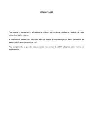 APRESENTAÇÃO
Esta apostila foi elaborada com a finalidade de facilitar a elaboração de trabalhos de conclusão de curso,
teses, dissertações e outros.
A normalização adotada aqui tem como base as normas de documentação da ABNT, atualizadas em
agosto de 2002 e em dezembro de 2005.
Para complementar o que não estava previsto nas normas da ABNT, utilizamos outras normas de
documentação.
 