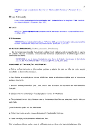 30
BIRDS from Amapá: banco de dados. Disponível em: <http://www.bdt/avifauna/aves>. Acesso em: 25 nov.
1998.
9.8 Lista de discussão.
COMUT-on-line. Lista de discussão mantida pelo IBICT para a discussão do Programa COMT. Disponível
em: <listserver@ibict.br>. Acesso em: 4 jun. 2001.
9.9 E-mail
ACCIOLY, F. Publicação eletrônica [mensagem pessoal]. Mensagem recebida por <mtmendes@uol.com.br>
em: 26 jan. 2000.
9.10 Homepage
TENDÊNCIA do mercado de café. São Paulo: FNP online, 2001. Apresenta informações sobre pecuária de leite
no Brasil. Disponível em: <http://users.cmq.com.br/~secult>. Acesso em: 14 jun. 2001.
10. IMAGEM EM MOVIMENTO (inclui filmes, videocassetes, DVD entre outros)
Os elementos essenciais são: título, diretor, produtor, local, produtora, data e especificação do suporte
em unidades. Quando necessário, acrescentam-se elementos complementares à referência para melhor
identificar o documento.
OS PERIGOS do uso de tóxicos. Produção de Jorge Ramos de Andrade. Coordenação de Maria Izabel
Azevedo. São Paulo: CERAVI, 1983. 1 videocassete (30 min.) VHS, son., color.
11 ALGUMAS RECOMENDAÇÕES IMPORTANTES
a) Retirar preferencialmente as informações contidas na página de rosto ou folha de rosto, quando
consultados os documentos impressos.
b) Para facilitar a compilação da lista de referências, anotar a referência completa, após a consulta de
qualquer documento.
c) Anotar o endereço eletrônico (URL) bem como a data do acesso do documento em meio eletrônico
(internet).
d) É necessária uma padronização na elaboração da sua lista de referências.
e) É importante adotar um único destaque para os títulos das publicações, que poderá ser: negrito, itálico ou
sublinhado.
f) Dar um espaço após o uso das pontuações.
g) Alinhar no primeiro caracter à esquerda todas as linhas de cada referência.
h) Deixar um espaço duplo entre uma referência e outra.
i) Ao consultar periódicos, anotar o local de publicação, volume, número (ou fascículo), páginas e data.
 