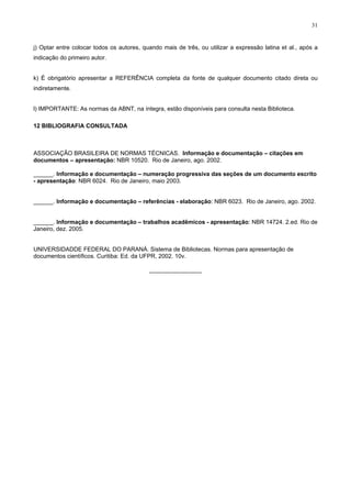 31
j) Optar entre colocar todos os autores, quando mais de três, ou utilizar a expressão latina et al., após a
indicação do primeiro autor.
k) É obrigatório apresentar a REFERÊNCIA completa da fonte de qualquer documento citado direta ou
indiretamente.
l) IMPORTANTE: As normas da ABNT, na íntegra, estão disponíveis para consulta nesta Biblioteca.
12 BIBLIOGRAFIA CONSULTADA
ASSOCIAÇÃO BRASILEIRA DE NORMAS TÉCNICAS. Informação e documentação – citações em
documentos – apresentação: NBR 10520. Rio de Janeiro, ago. 2002.
______. Informação e documentação – numeração progressiva das seções de um documento escrito
- apresentação: NBR 6024. Rio de Janeiro, maio 2003.
______. Informação e documentação – referências - elaboração: NBR 6023. Rio de Janeiro, ago. 2002.
______. Informação e documentação – trabalhos acadêmicos - apresentação: NBR 14724. 2.ed. Rio de
Janeiro, dez. 2005.
UNIVERSIDADDE FEDERAL DO PARANÁ. Sistema de Bibliotecas. Normas para apresentação de
documentos científicos. Curitiba: Ed. da UFPR, 2002. 10v.
________________
 